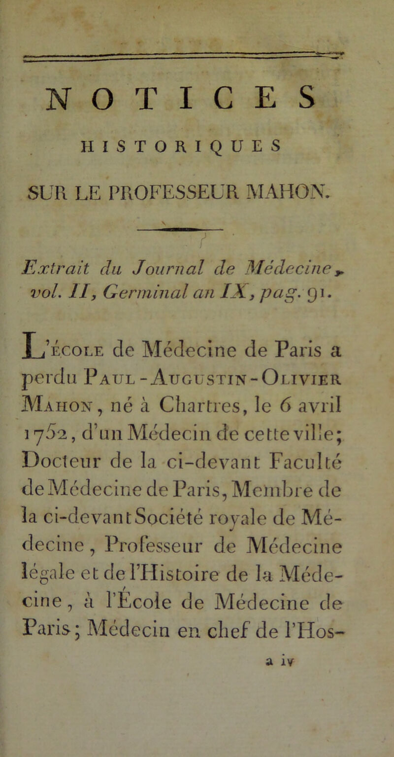 NOTICES HISTORIQUES SUR LE PROFESSEUR MAHON. V‘. f ' Extrait du Journal de Médecine * vol. II, Germinal an IX, pag. 91. L’école de Médecine de Paris a perdu Paul - Augustin-Olivier Mahon, né à Chartres, le 6 avril 175s, d’un Médecin de cette ville; Docteur de la ci-devant Faculté de Médecine de Paris, Membre de la ci-devant Société royale de Mé- decine , Professeur de Médecine légale et de l’Histoire de la Méde- cine , à l’École de Médecine de Paris; Médecin en chef de l’Hos- a îv