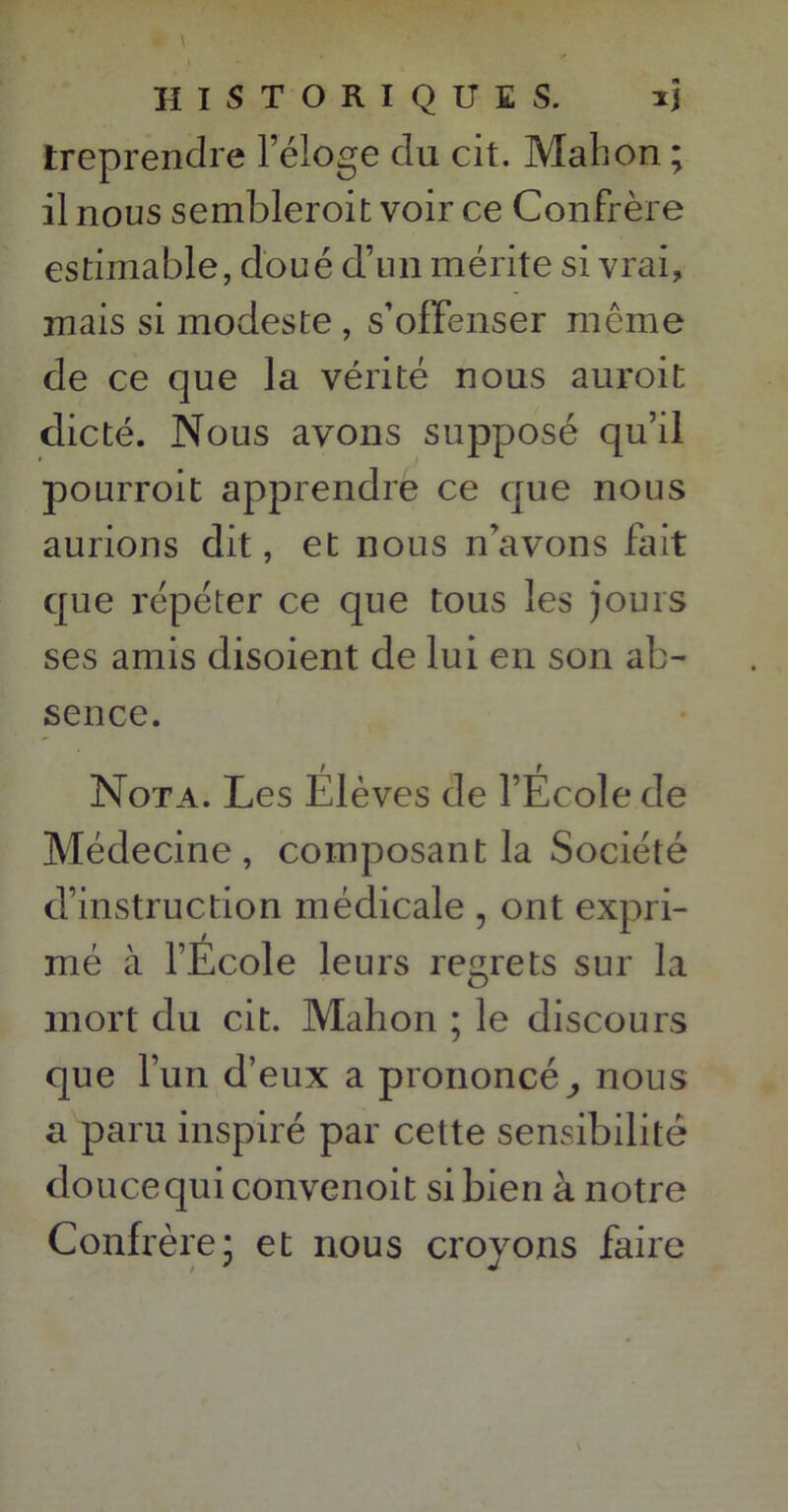 treprendre l’éloge du cit. Mabon ; il nous sembleroit voir ce Confrère estimable, doué d’un mérite si vrai, mais si modeste , s’offenser même de ce que la vérité nous auroit dicté. Nous avons supposé qu’il pourroit apprendre ce que nous aurions dit, et nous n’avons fait que répéter ce que tous les jours ses amis disoient de lui en son ab- sence. Nota. Les Élèves de l’École de Médecine, composant la Société d’instruction médicale , ont expri- mé à l’Ecole leurs regrets sur la mort du cit. Mahon ; le discours que l’un d’eux a prononcé,, nous a paru inspiré par cette sensibilité douce qui convenoit si bien à notre Confrère; et nous croyons faire