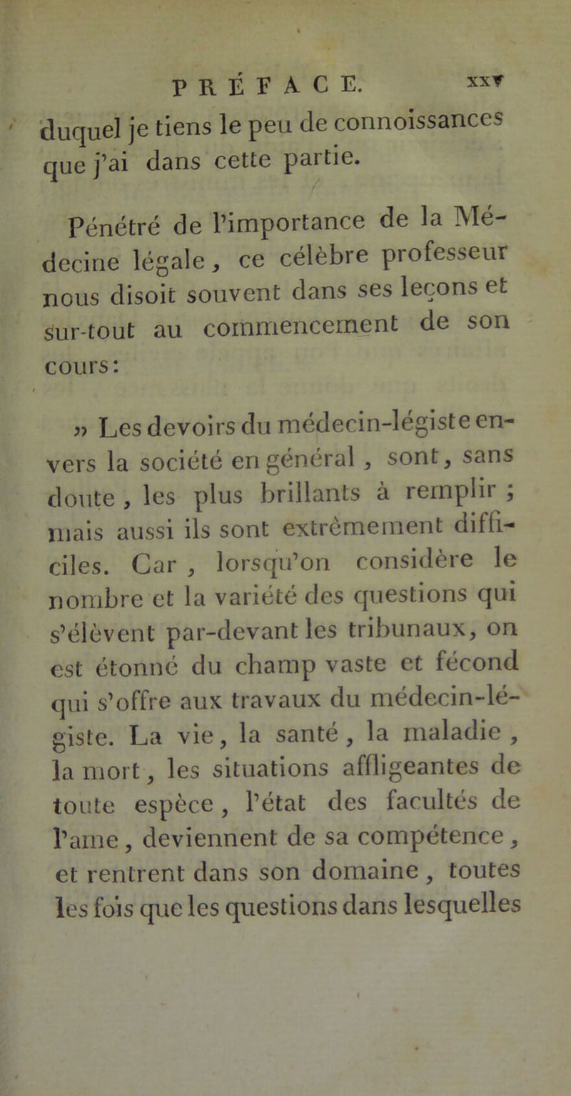duquel je tiens le peu de connoissances que j’ai dans cette partie. Pénétré de l’importance de la Mé- decine légale, ce célèbre professeur nous disoit souvent dans ses leçons et Sur tout au commencement de son cours: Les devoirs du médecin-légiste en- vers la société en général , sont, sans doute , les plus brillants à remplir ; mais aussi ils sont extrêmement diffi- ciles. Car , lorsqu’on considère le nombre et la variété des questions qui s’élèvent par-devant les tribunaux, on est étonné du champ vaste et fécond qui s’offre aux travaux du médecin-lé- giste. La vie, la santé, la maladie, la mort, les situations affligeantes de toute espèce, l’état des facultés de l’aine, deviennent de sa compétence , et rentrent dans son domaine , toutes les fois que les questions dans lesquelles
