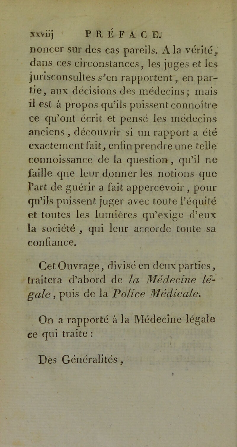noncer sur des cas pareils. À la vérité, dans ces circonstances, les juges et les jurisconsultes s’en rapportent, en par- tie, aux décisions des médecins; mais il est à propos qu’ils puissent connoître ce qu’ont écrit et pensé les médecins anciens, découvrir si un rapport a été exactement fait, enfin prendre une telle connoissance de la question, qu’il ne faille que leur donner les notions que l’art de guérir a fait appercevoir , pour qu’ils puissent juger avec toute l’équité et toutes les lumières qu’exige d’eux la société , qui leur accorde toute sa confiance. Cet Ouvrage, divisé en deux parties, traitera d’abord de la Médecine lé- gale 3 puis de la Police Médicale. On a rapporté à la Médecine légale ce qui traite : Des Généralités,