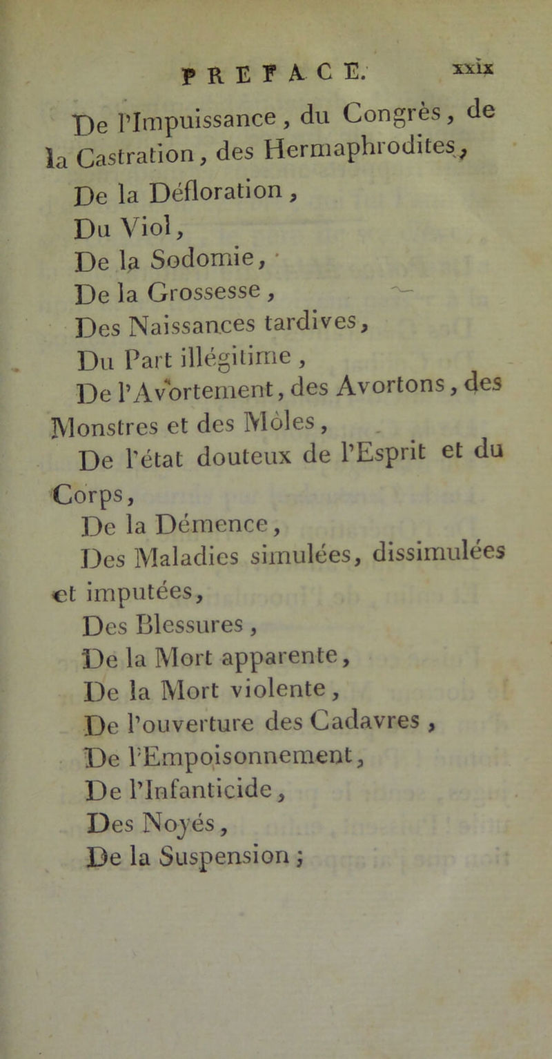 De l’Impuissance, du Congrès, de la Castration, des Hermaphrodites, De la Défloration, Du Viol, De la Sodomie, * De la Grossesse, Des Naissances tardives. Du Part illégitime, De P Avortement, des Avortons, des Monstres et des Moles , De l'état douteux de l’Esprit et du Corps, De la Démence, Des Maladies simulées, dissimulées et imputées. Des Blessures, De la Mort apparente, De la Mort violente, De l’ouverture des Cadavres , De l'Empoisonnement, De l’Infanticide, Des Noyés, De la Suspension ;