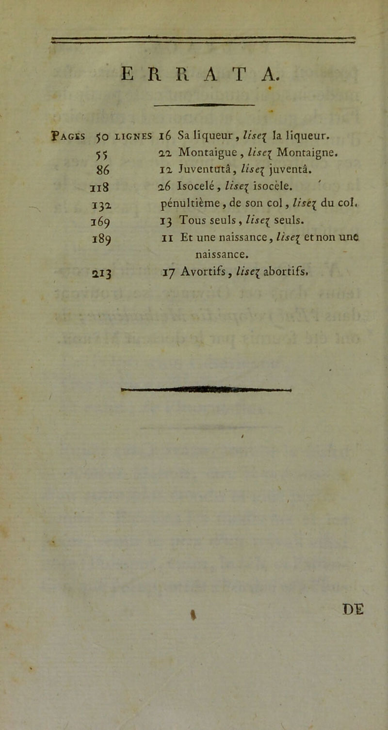 = ERRATA. ♦ PAGÏS 50 LIGNES lé Sa liqueur, liseï la liqueur. 55 11 Montaigue , liseï Montaigne. 86 la Juventutâ, liseï juventâ. 118 16 Isocelé , liseï isocèle. 13a pénultième, de son col, liseï du col. 169 13 Tous seuls, liseï seuls. 189 Il Et une naissance, liseï etnon une naissance. ai 3 17 Avortifs, liseï abortifs. *