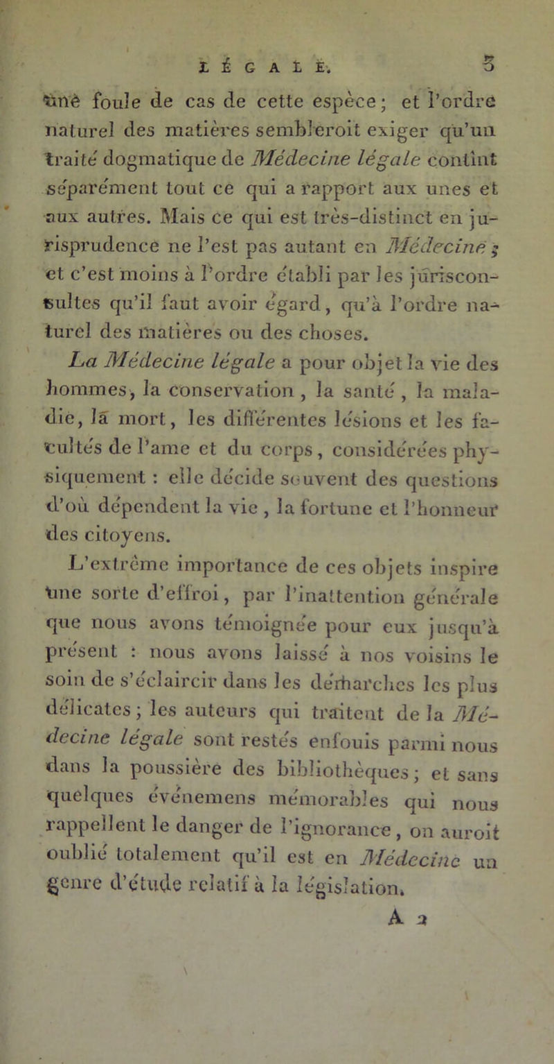 I É G A ï, E. 'ïinè fouîe de cas de cette espèce; et l’ordre naturel des matières sembleroit exiger qu’un traite' dogmatique de Médecine légale contint séparément tout ce qui a rapport aux unes et aux autres. Mais ce qui est très-distinct en ju- risprudence ne l’est pas autant en Médecine ; et c’est moins à l’ordre établi par les juriscon- sultes qu’il faut avoir égard, qu’à l’ordre na- turel des matières ou des choses. La Médecine légale a pour objet la vie des hommes, la Conservation , la santé , la mala- die, la mort, les différentes lésions et les fa- tuités de l’ame et du corps, considérées phy- siquement : elle décide souvent des questions d’où dépendent la vie , la fortune et l’honneur des citoyens. L’extrême importance de ces objets inspire line sorte d’effroi, par l’inattention générale que nous avons témoignée pour eux jusqu’à présent : nous avons laissé à nos voisins le soin de s’éclaircir dans les dérharches les plus délicates ; les auteurs qui traitent de la Mé- decine légale sont restés enfouis parmi nous dans la poussière des bibliothèques ; et sans quelques événemens mémorables qui nous rappellent le danger de l’ignorance, on auroit oublié totalement qu’il est en Médecine un genre d’étude relatif à la législation, A a