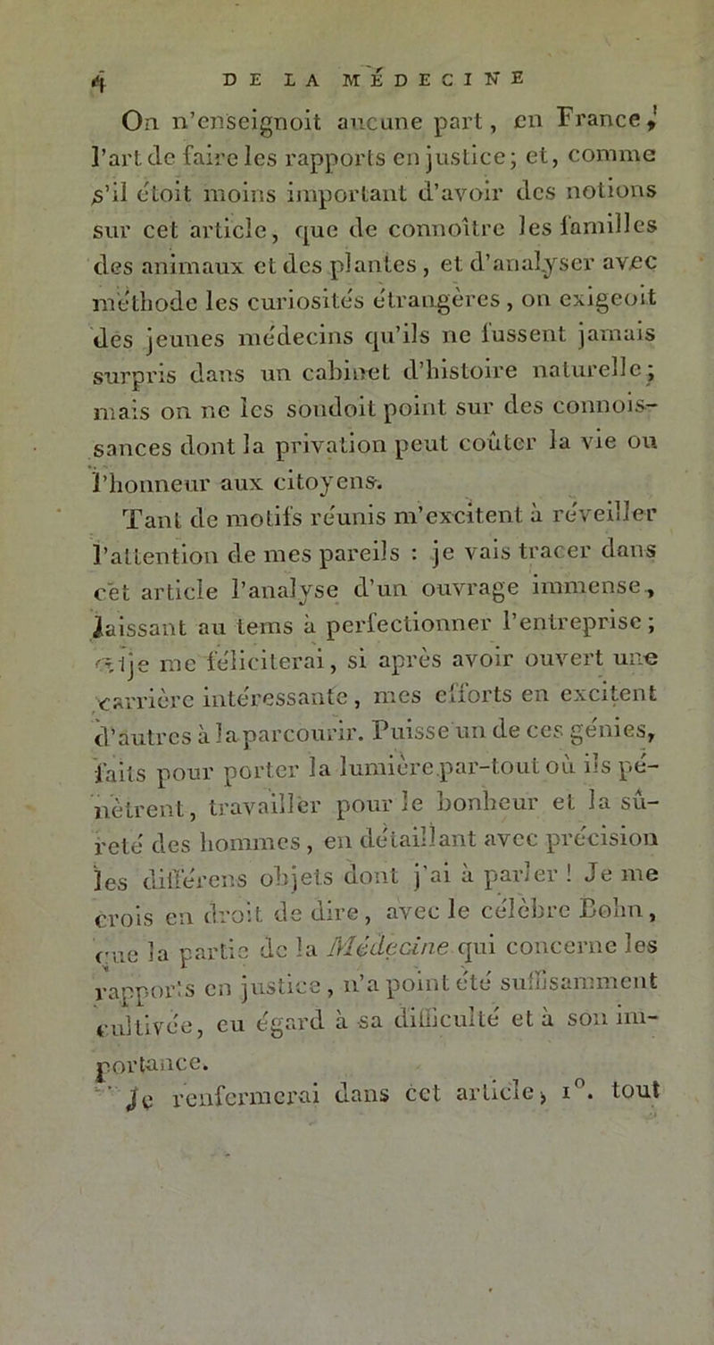 On. n’enseignoit aucune part, en France l’art de faire les rapports en justice; et, comme s’il étoit moins important d’avoir des notions sur cet article, que de connoitre les familles des animaux et des plantes , et d’analyser avec méthode les curiosités étrangères, on exigeoit des jeunes médecins qu’ils ne fussent jamais surpris dans un cabinet d’histoire naturelle ; mais on ne les sondoit point sur des connois- sances dont la privation peut coûter la vie ou l’honneur aux citoyens. Tant de motifs réunis m’excitent à réveiller l’attention de mes pareils : je vais tracer dans cet article l’analyse d’un ouvrage immense , laissant au tems à perfectionner l’entreprise ; 'Âlje me féliciterai, si après avoir ouvert une carrière intéressante, mes efforts en excitent d’autres à la parcourir. Puisse un de ces gemes, faits pour porter la lumière.par-tout où ils pé- nètrent, travailler pour le bonheur et la sû- reté des hommes , en détaillant avec précision les diiïerens objets dont j’ai à parler ! Je me crois en droit de dire , avec le célèbre Bohn, eue la partie de la Médecine qui concerne les rapports en justice, n’a point été suffisamment cultivée, eu égard à sa difficulté et à son im- portance. renfermerai dans cet article > i°. tout