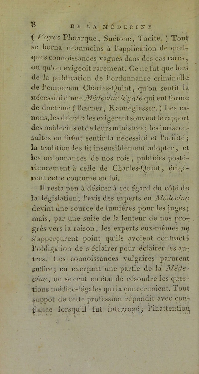 ( T'oyez Plutarque, Suétone, Tacite. ) Tout se borna néanmoins à l’application de quel-r qucs connoissances vagues dans des cas rares , ou qu’on exigeoit rarement. Ce ne lut que lors de la publication de l’ordonnance criminelle de l’empereur Charles-'Quint, qu’on sentit la nécessite' d’une Médecine légale qui eut forme de doctrine (Bœrner, Kannegiesser. ) Les ca- nons, les décrétales exigèrent souvent le rapport des médecins et de leurs ministres ; les juriscon- sultes enfilant sentir la nécessité et l’utilité; la tradition les fit insensiblement adopter , et les ordonnances de nos rois, publiées posté- rieurement à celle de Cbarles-Quint, érigè- rent cette coutume en loi. ïl resta peu à désirer à cet égard du côté de la législation; l’avis des experts en Médecine devint une source de lumières pour les juges; mais, par une suite de la lenteur de nos pro- grès vers la raison, les experts eux-mêmes rie s’apperçurent point qu’ils avoient contracté l’obligation de s’éclairer pour écîairerles au- tres. Les connoissances vulgaires parurent suffire; en exerçant une partie de la Méde- cine, on se crut en état de résoudre les ques- t lions médico-légales qui la concernoient. Tout suppôt de celte profession répondit avec con- fiance lorsqu’il lut interrogé ; l’inattention