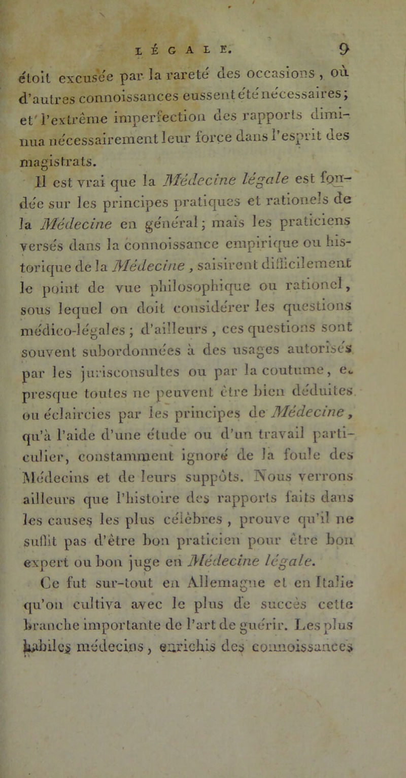 eloit excusee par la rareté des occasions , où d’autres connoissances eussentéténecessaires; et' l'extrême imperfection des rapports dimi- nua nécessairement leur iorce dansi esprit ues magistrats. Il est vrai que la Médecine légale est fon- dée sur les principes pratiques et rationels de la Médecine en general; mais les praticiens versés dans la comioissance empirique ou his- torique de la Médecine , saisirent difhcilement le point de vue philosophique ou rationcl, sous lequel on doit considérer les questions médico-légales ; d’ailleurs , ces questions sont souvent subordonnées à des usages autorises par les jurisconsultes ou par la coutume, e„ presque toutes ne peuvent être bien déduites ou éclaircies par les principes de Médecine, qu’à l’aide d’une étude ou d’un travail parti- culier, constamment ignoré de Ja foule des Médecins et de leurs suppôts. Nous verrons ailleurs que l’histoire des rapports laits dans les causes les plus célèbres , prouve qu’il ne suflit pas d’être bon praticien pour être bon expert ou bon juge en Médecine légale. Ce fut sur-tout en Allemagne et en Italie qu’on cultiva avec le plus de succès cette branche importante de l’art de guérir. Les plus l^hilcj? médecins, enrichis des connoissances