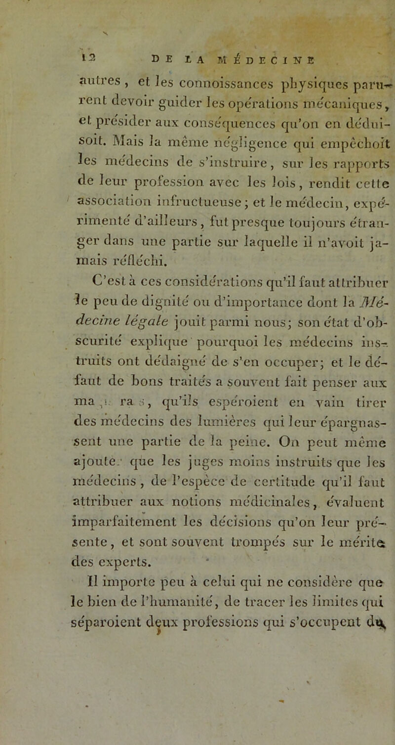 autres , et les connoissances physiques paru-* rent devoir guider les operations mécaniques, et présider aux conséquences qu’on en dedui- soit. ]Mais la même négligence qui empêchoit les médecins de s’instruire, sur les rapports de leur profession avec les lois, rendit cette association infructueuse ; et le médecin, expé- rimente a’ail leurs , fut presque toujours etran- ger dans une partie sur laquelle il n’avoit ja- mais réfléchi. C’est à ces considérations qu’il faut attribuer le peu de dignité ou d’importance dont la Mé- decine légale jouit parmi nous; son état d’ob- scurité explique pourquoi les médecins ins- truits ont dédaigné de s’en occuper; et le dé- faut de bons traités a souvent fait penser aux ma ,i ras, qu’ils espéroient en vain tirer des médecins des lumières qui leur épargnas- sent une partie de la peine. On peut même ajoute, que les juges moins instruits que les médecins , de l’espèce de certitude qu’il faut attribuer aux notions médicinales, évaluent imparfaitement les décisions qu’on leur pré- sente , et sont souvent trompés sur le mérites des experts. Il importe peu à celui qui ne considère que le bien de l’humanité, de tracer les limites qui séparoient deux professions qui s’occupent