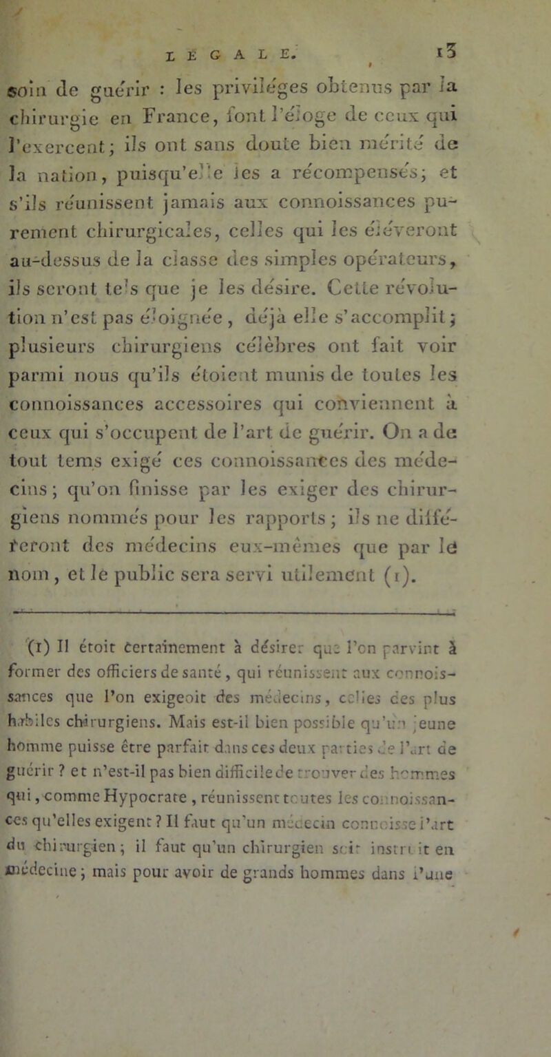 Z E G A L E* «niu de guérir : les privilèges obtenus par ia chirurgie en France, l’ont l’eioge de ceux qui l’exercent; ils ont sans doute bien mérité de la nation, puisqu’elle les a récompenses; et s’ils réunissent jamais aux connoissances pu- rement chirurgicales, celles qui les éiéyeront au-dessus de la classe des simples opérateurs, ils seront le(i) * * * * * 7s que je les désire. Cette révolu- tion n’est pas éloignée , déjà elle s’accomplit ; plusieurs chirurgiens célèbres ont fait voir parmi nous qu’ils étoie it munis de toutes les connoissances accessoires qui conviennent à ceux qui s’occupent de l’art de guérir. On a de tout tems exigé ces connoissances des méde- cins ; qu’on finisse par les exiger des chirur- giens nommés pour les rapports; ils ne dilfé- feront des médecins eux-mêmes que par Ici nom , et le public sera servi utilement (i). (i) Il étoit Certainement à désirer qu: l’on parvint à former des officiers de santé , qui réunissent aux connois- sances que l’on exigeoit des médecins, celies ces plus habiles chirurgiens. Mais est-ii bien possibie qu’un ’eune homme puisse être parfait dans ces deux pa: tics de l’art de guérir ? et n’est-il pas bien difficilede trouver des hommes qui, comme Hypocrare , réunissent toutes les counoissan- ces qu’elles exigent ? Il faut qu'un médecin commisse i’art du -chirurgien ; il faut qu’un chirurgien scir instruit eu médecine; mais pour avoir de grands hommes dans i’une