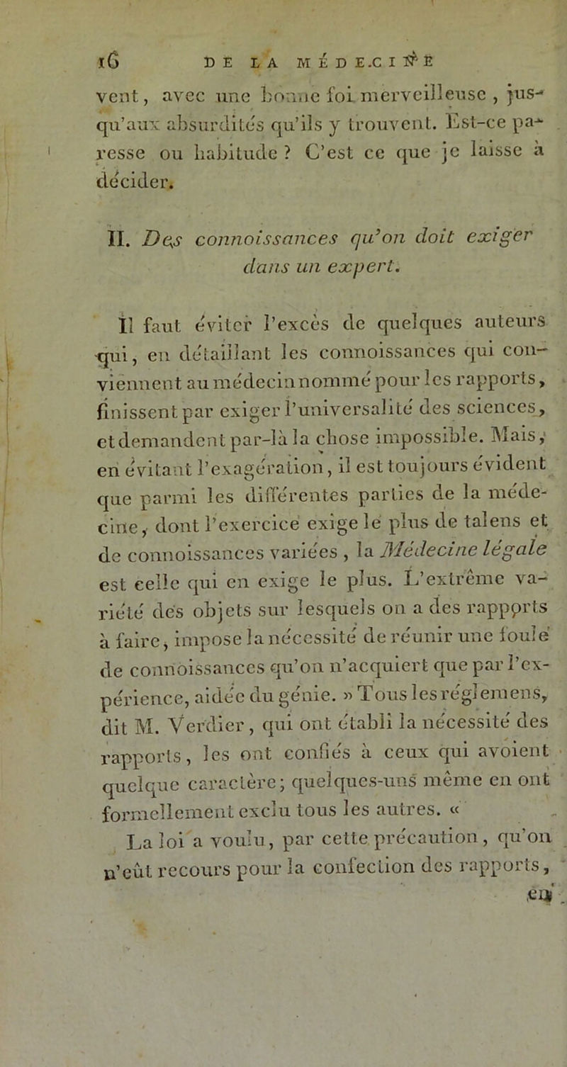 l(j DE LA HÉDE.CIl^E vent, avec une bonne foi.merveilleuse , jus- qu’aux absurdités qu’ils y trouvent. Est-ce pa- resse ou habitude ? C’est ce que je laisse à décider* II. Des connoissances qu’on doit exiger dans un expert. Il faut éviter l’excès de quelques auteurs •qui, en détaillant les connoissances qui con- viennent au me de c i n n om m é pour les rapports, finissent par exiger l’universalité des sciences, et demandent par-là la chose impossible. Mais,1 en évitant l’exagération, il est toujours évident que parmi les diuerent.es parties de la méde- cine dont l’exercice exige le plus de talens et de connoissances variées , la JMedecinc legale est celle qui en exige le plus. L’extrême va- riété des objets sur lesquels on a des rapports à faire, impose la nécessité de réunir une foule de connoissances qu’on n’acquiert que par l’ex- périence, aidée uu geme. « T. ous lesiegiemens, dit M. Verdier, qui ont établi la nécessité des rapports, les ont confiés à ceux qui avoient quelque caractère; quelques-uns même en ont formellement exclu tous les autres. « La loi a voulu, par cette précaution, qu’on n’eût recours pour la confection des rapports, CH