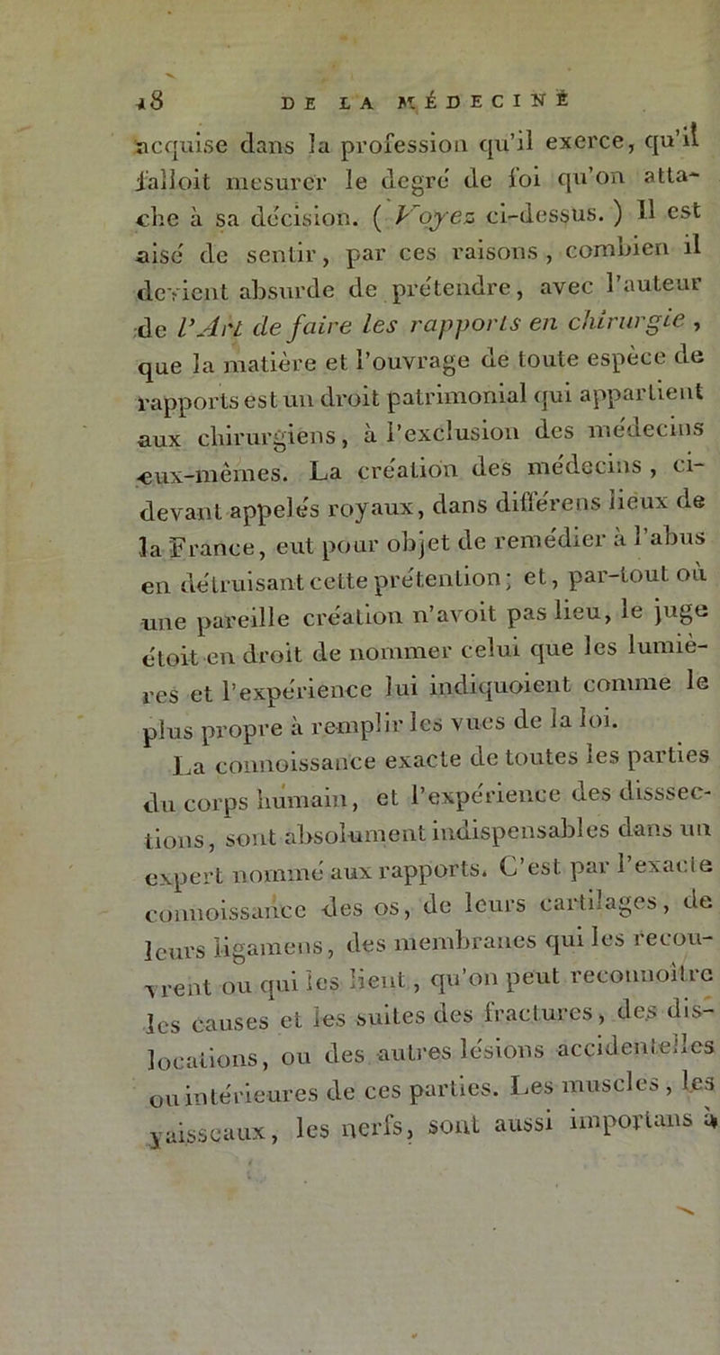 ^8 DE LA KJÊDECINÉ ïicquise dans la profession qu’il exerce, qu’il jalloit mesurer le degré de loi qu’on atta- che à sa decision. ( Voyez ci-dessus. ) 11 est aise de sentir, par ces raisons , combien il devient absurde de prétendre, avec 1 auteur de V Ah défaire les rapports en chirurgie , que la matière et l’ouvrage de toute espèce de rapports est un droit patrimonial qui appartient aux chirurgiens, a l’exclusion des médecins •eux-mêmes. La création des médecins , ci- devant appele's royaux, dans diflérens lieux de la France, eut pour objet de remédier à l’abus en détruisant cette prétention; et, par-tout où une pareille création n’avoit pas lieu, le juge étoit en droit de nommer celui que les lumiè- res et l’expérience lui indiquoient comme le plus propre à remplir les vues de la loi. La connaissance exacte de toutes les parties du corps humain, et l’expérience des dissec- tions, sont absolument indispensables dans un expert nommé aux rapports. C’est par l’exacte c0nnoissah.ee des os, de leurs caitnages, de leurs ligamens, des membranes qui les recou- vrent ou qui les lient, qu’on peut recounoitre les Causes et les suites des fractures, des dis- locations, ou des autres lésions accidenteiles ou intérieures de ces parties. Les muscles , les y aisseaux, les nerfs, sont aussi importais ù