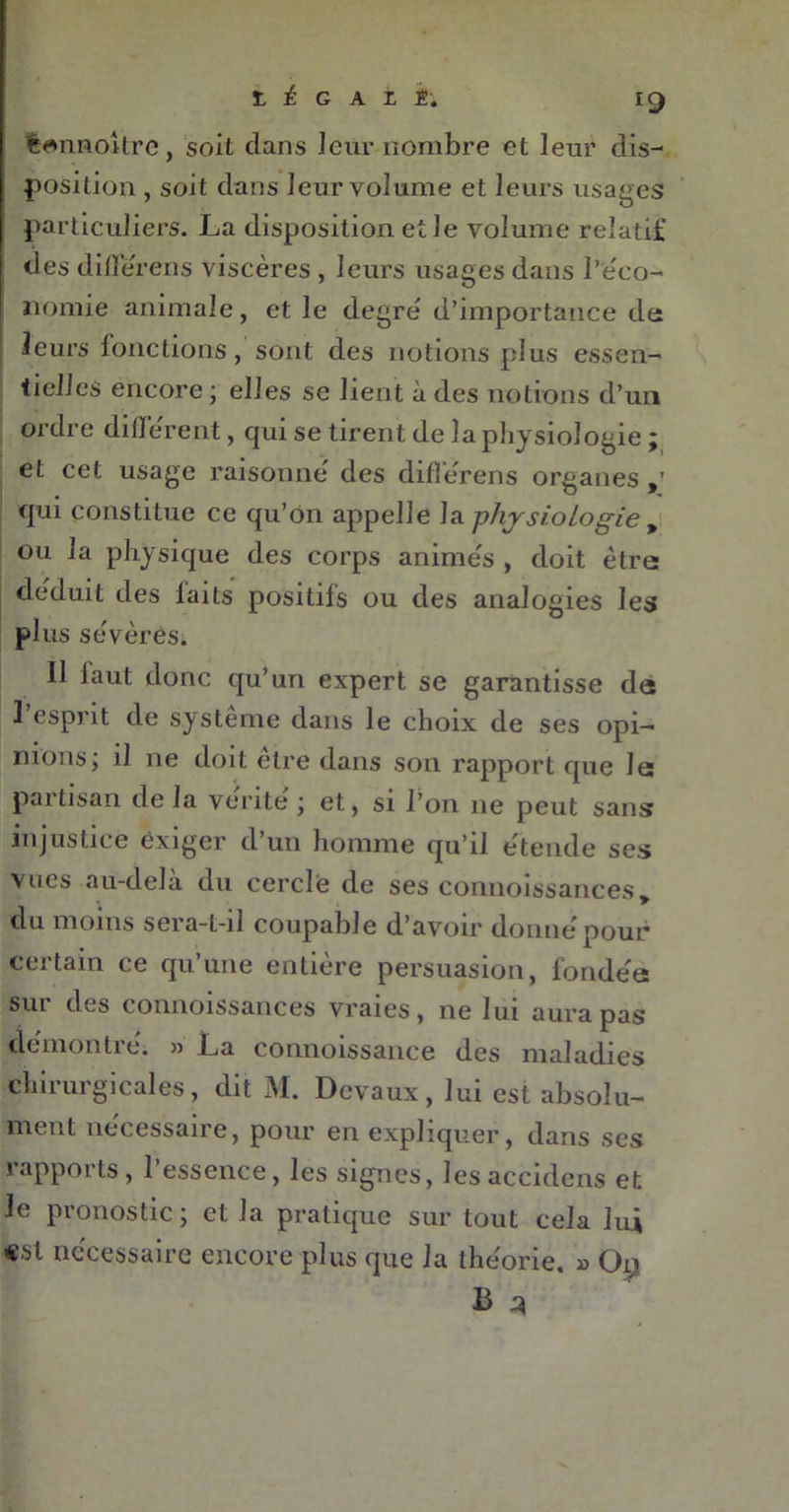 tannoîtrc, soit dans leur nombre et leur dis- position , soit dans leur volume et leurs usages particuliers. La disposition et Je volume relatif des différens viscères, leurs usages dans l'éco- nomie animale, et le degre/ d’importance de i leurs fonctions, sont des notions plus essen- tielles encore ; elles se lient à des notions d’un ordre different, qui se tirent de la physiologie ; et cet usage raisonne' des différens organes qui constitue ce qu’on appelle la physiologie * ou la physique des corps anime's , doit être déduit des laits positifs ou des analogies les plus sévères. Il faut donc qu’un expert se garantisse de l’esprit de système dans le choix de ses opi- nions; il ne doit être dans son rapport que le partisan de la vente ; et, si l’on ne peut sans injustice exiger d’un homme qu’il étende ses vues au-delà du cercle de ses connoissances, du moins sera-l-il coupable d’avoir donné pour certain ce qu’une entière persuasion, fondée sui des connoissances vraies, ne lui aura pas démontré. » La connoissance des maladies chirurgicales, dit M. Devaux, lui est absolu- ment necessaire, pour en expliquer, dans scs îappoi ts, 1 essence, les signes, lesaccidens et Je pronostic; et la pratique sur tout cela lui «si nécessaire encore plus que la théorie. » On B *