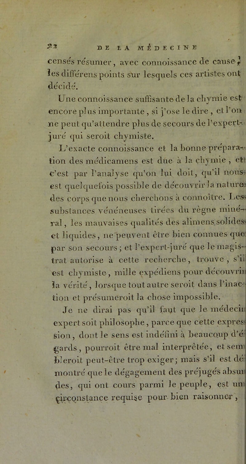 censés résumer, avec connoissance de cause-f les differens points stir lesquels ces artistes ont décidé. Une connoissance suffisante de la chynue est encore pl ns importante , si j’ose le dire , et l’on ne peut qu’attendre plus de secours de l'expert-, juré qui seroit chymiste. L’exacte connoissance et la bonne pre'par ac- tion des medicamens est duc à la çhymie , et1 c’est par l’analyse qu’on lui doit, qu’il nous- est quelquefois possible de découvrir la natures des corps que nous cherchons à connoître. Lcs> substances vénéneuses tirées du règne miné-rj ral, les mauvaises qualités des alimenssolides- et liquides, ne peuvent être bien connues que par son secours; et l’expert-juré que le magis- trat autorise à cette recherche, trouve , s’il est chymiste, mille expédions pour découvrir la vérité, lorsque tout autre seroit dans l’inac- tion et présumeroit la chose impossible. Je ne dirai pas qu’il faut que le médecii expert soit philosophe, parce que cette exprès^ sion, dont le sens est indéfini à beaucoup d’é gards , pourroit être mal interprétée, et sem bleroit peut-être trop exiger; mais s’il est dé montré que le dégagement des préjugés absui des, qui ont cours parmi Je peuple, est un circonstance requise pour bien raisonner ,