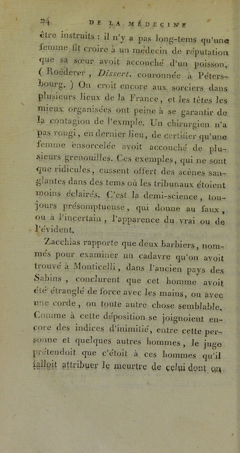 I €tre instrmts ; 11 n’y a pas Jong-tems qu’une femme lit croire à un médecin de réputation que sa sœur avoit accouche d’un poisson, ( Roéderer , Dissert, couronnée h Péfers- liom g. ) On croit encore aux sorciers dans plusieurs lieux de la France, et Jes têtes les mieux organisées ont peine à se garantir de lu contagion de 1 exmple. Un chirurgien n’a pas rougi, en dernier Jieu, de certifier qu’une femme ensorcelée avoit accouché de plu-, sieuis grenouilles. Ces exemples, qui ne sont que ridicules, eussent offert des scènes s ali- gnantes dans des tems où les tribunaux étoient moins éclaires. C’est la demi-science , tou- jours présomptueuse , qui donne au faux , ou a i incertum , l’apparence du vrai ou de l’évident. Zacchias rapporte que deux barbiers, nom- més pour examiner un cadavre qu’on avoit trouvé à Monticelli, dans l’ancien pays des Sabins , conclurent que cet homme avoit été étranglé de force avec les mains, ou avec une corde , ou toute autre chose semblable. Comme a cette déposition se joignoient en- core des indices d’inimitié, entre cette per- sonne et quelques autres hommes , Je juge pi etendoit que c’etoit à ces hommes qu’il gftribuer le meurtre de celui dont #