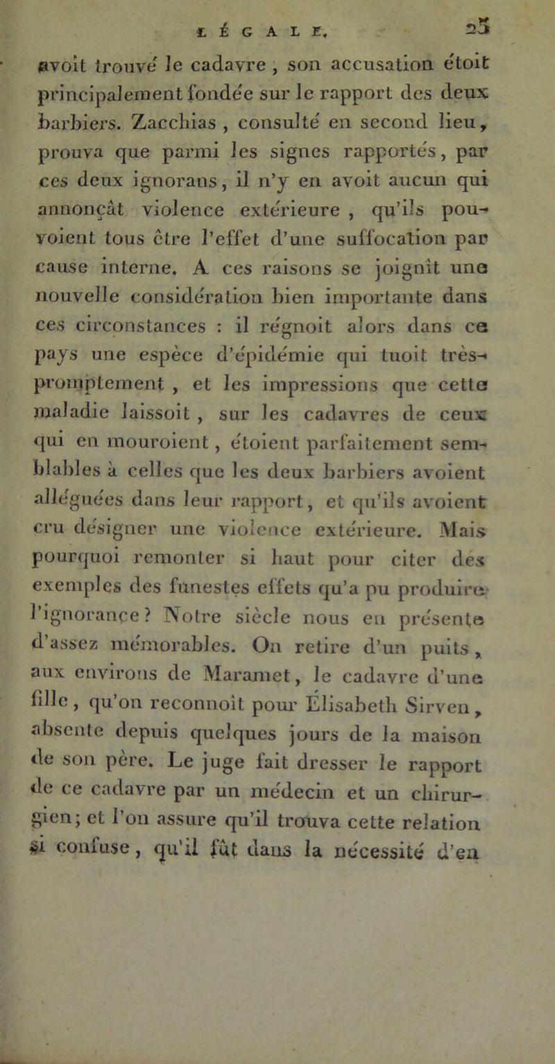£. £ G A L E, 25 uvoit trouve le cadavre , son accusation étoit principalement fondée sur le rapport des deux barbiers. Zacchias , consulté en second lieu, prouva que parmi les signes rapportés, par ces deux ignorans, il n’y en avoit aucun qui annonçât violence extérieure , qu’ils pou- voient tous être l’effet d’une suffocation par cause interne. A ces raisons se joignit une nouvelle considération bien importante dans ces circonstances : il régnoit alors dans ce pays une espèce d’épidémie qui tuoit très- promptement , et les impressions que cetta maladie laissoit , sur les cadavres de ceux qui en mouroient, étoient parfaitement sem- blables à celles que les deux barbiers avoient alléguées dans leur rapport, et qu’ils avoient cru désigner une violence extérieure. Mais pourquoi remonter si haut pour citer des exemples des funestes effets qu’a pu produire l’ignorance? Notre siècle nous en présente d’assez mémorables. On retire d’un puits x aux environs de Maramet, le cadavre u’une fille , qu on reconnoit pour Élisabeth Sirven , absente depuis quelques jours de la maison de son père. Le juge fait dresser le rapport de ce cadavre par un médecin et un chirur- gien; et l’on assure qu’il trouva cette relation *?i coiiiuse, cju*il fut dans la nécessité d’en