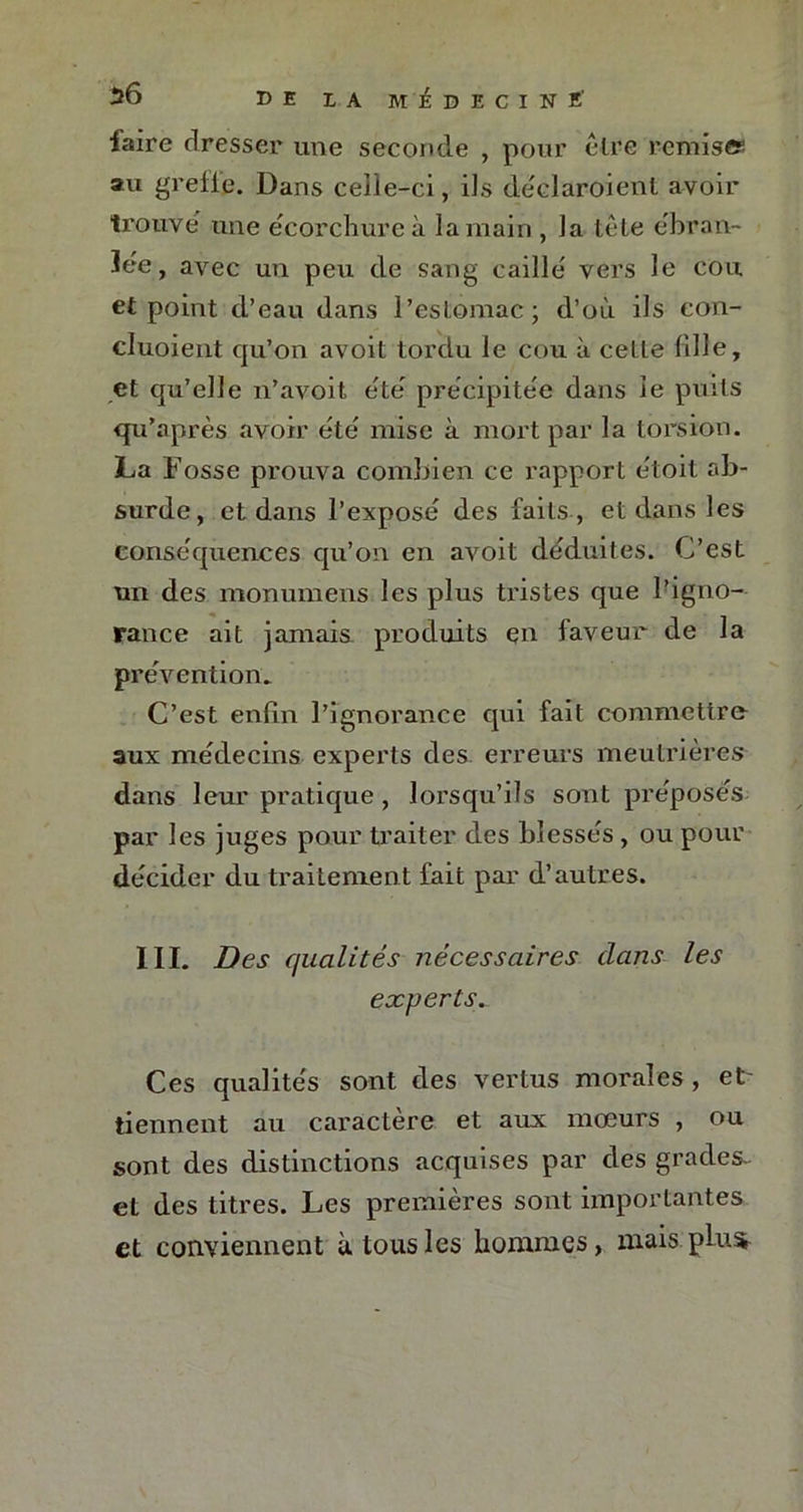 ■faire dresser une seconde , pour être remise au greffe. Dans celle-ci, ils dêclaroienl avoir trouve une écorchure à la main , la tête ébran- lée, avec un peu de sang caillé vers le cou et point d’eau dans l’estomac; d’où ils con- cluoient qu’on avoit tordu le cou à celle fille, et qu’elle n’avoit été précipitée dans le puits qu’après avoir été mise à mort par la torsion. La Fosse prouva combien ce rapport étoit ab- surde, et dans l’exposé des faits , et dans les conséquences qu’on en avoit déduites. C’est un des monumeus les plus tristes que l’igno- rance ait jamais produits en faveur de la prévention. C’est enfin l’ignorance qui fait commettre aux médecins experts des erreurs meulrières dans leur pratique , lorsqu’ils sont préposés par les juges pour traiter des blessés, ou pour décider du traitement fait par d’autres. III. Des qualités nécessaires clans les experts. Ces qualités sont des vertus morales, et' tiennent au caractère et aux mœurs , ou sont des distinctions acquises par des grades- et des titres. Les premières sont importantes et conviennent à tous les hommes, mais; plus-