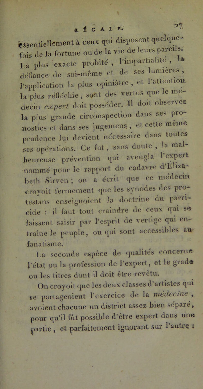 C É C A L EJ Essentiellement à ceux qui disposent quelque- fois de la fortune ou de la vie de leurs parei s. La plus exacte probité , l'impartialité , 1» défiance de soi-même et de ses lunueres , l’application la plus opiniâtre , et l’attention la plus réfléchie , sont des vertus que le mé- decin expert doit posséder. 11 doit observer la p?us grande circonspection dans ses pro- nostics et dans ses jugement , et cette meme prudence lui devient necessaire dans toutes scs operations. Ce fut , sans doute , la mal heureuse prévention qui aveugla l’expert nommé pour le rapport du cadane d Eliza. beth Sirven; on a écrit que ce médecin croyoit fermement que les synodes des pio- testans enseignoient la doctrine du parri- cide : il faut tout craindre de ceux qui se laissent saisir par l’esprit de vertige qui en- traîne le peuple, ou qui sont accessibles au fanatisme. La seconde espèce de qualités concerne l’état ou la profession de l’expert, et le grade ou les titres dont il doit etre revetu. On croyoit que les deux classes d artistes qui se partageoient l’exercice de la médecine , a voient chacune un district assez bien sépaié, pour qu’il fut possible d’être expert dans une