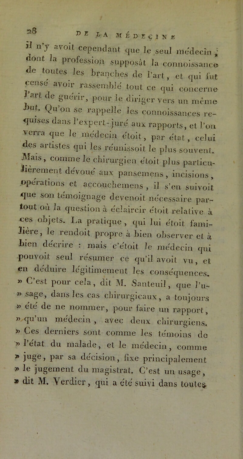 il n’y a voit cependant que le seul médecin ; ont a piofession supposât la connoissance ^ toutes les branches de l’art, et qui lut censé avoir rassemble tout ce qui concerne 'art de guérir, pour le diriger vers un meme ' ’ Qll’orl sc l'appelle les connoissances re- quises dans l’expert-jure aux rapports, et l’on verra que le médecin etoit, par état, celui es artistes qui les réunissoit le plus souvent. Mais, comme le chirurgien etoit plus particu- lièrement dévoué' aux pansemens , incisions , operations et accouchemens , il s’en suivoit que son témoignage devenoit necessaire par- tout où la question à éclaircir e'toit relative à ces objets. La pratique , qui lui etoit fami- lière, le rendoit propre à bien observer et à Lien décrire : mais c’etoit le médecin qui pouvoit seul résumer ce qu’il avoit vu, et en déduire légitimement les conséquences. » C’est pour cela, dit M. Santeuil, que l’u- » sage, dans les cas chirurgicaux, a toujours » été de ne nommer, pour faire un rapport, » qu un médecin , avec deux chirurgiens» » Ces derniers sont comme les témoins de » l’état du malade, et le médecin, comme * ju§e> Par sa décision, fixe principalement » le jugement du magistrat. C’est un usage, 35 dit M. Verdier, qui a été suivi dans toutes