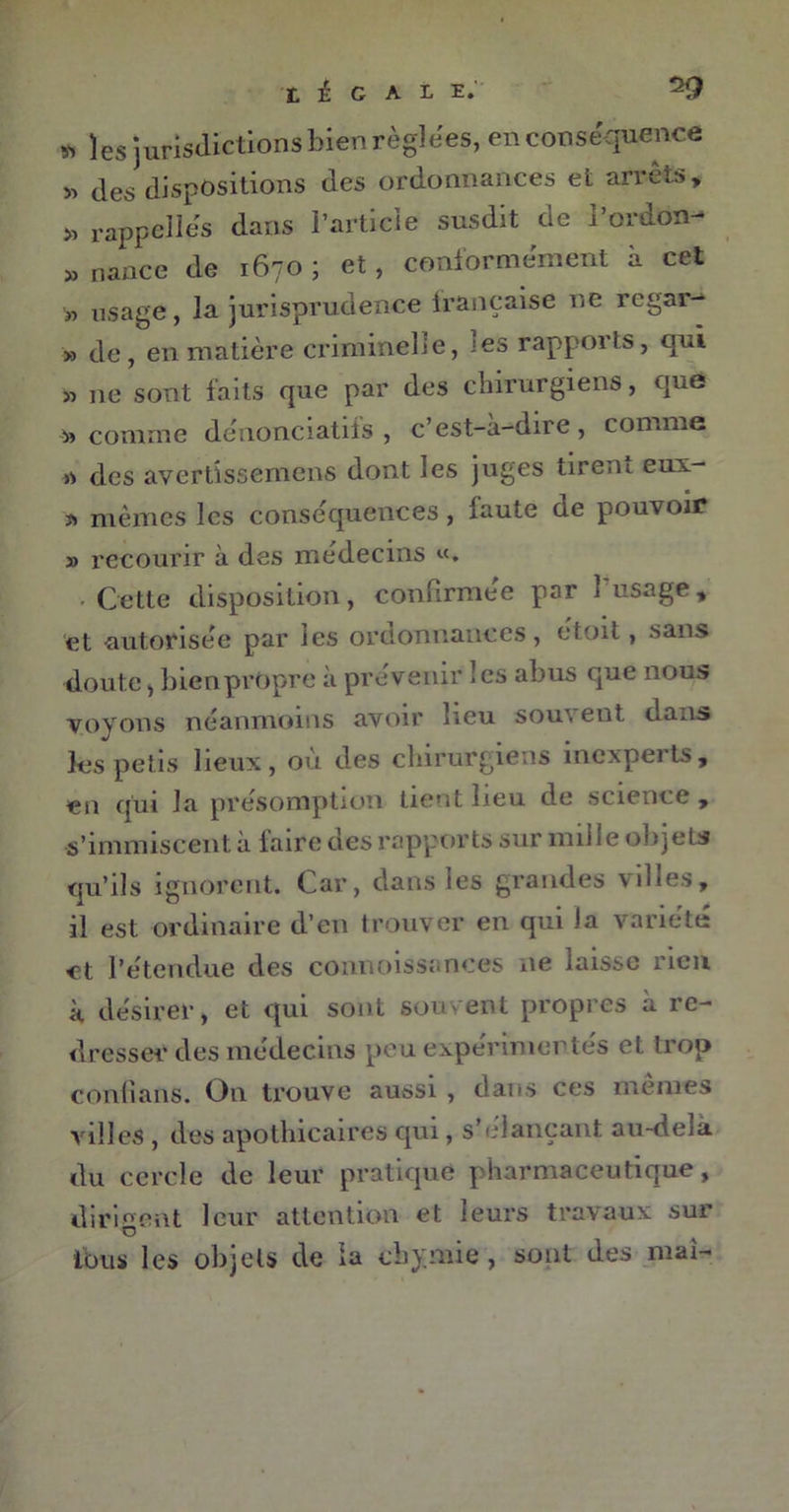 légale. « les juridictions bien réglées, en conséquence » des dispositions des ordonnances et arrêts, j» rappelles dans l’article susdit de l’ordon- » nance de 1670; et, conformement à cet » usage, la jurisprudence française ne regar- » de, en matière criminelle, les rapports, qui » ne sont faits que par des chirurgiens, que comme denonciatifs , c’est-a-dire, comme des avertissemens dont les juges tirent eux- * mêmes les conséquences, faute de pouvoir » recourir à des médecins «. • Cette disposition, confirmée par l'usage, et autorisée par les ordonnances, étoit, sans doute, bien propre à prévenir 1 es abus que nous voyons néanmoins avoir lieu souvent dans les petis lieux, où des chirurgiens inexperts, en qui la présomption lient lieu de science , s’immiscent à taire des rapports sur mille objets qu’ils ignorent. Car, dans les grandes villes, il est ordinaire d’en trouver en qui la variété et l’étendue des connoissances ne laisse rien à désirer, et qui sont souvent propres à re- dresser des médecins peu expérimentés et trop conlîans. On trouve aussi , dans ces mêmes villes , des apothicaires qui, s’élançant au-deia. du cercle de leur pratiqué pharmaceutique, dirigent leur attention et leurs travaux sur O ibus les objets de la cbymie , sont des mai-