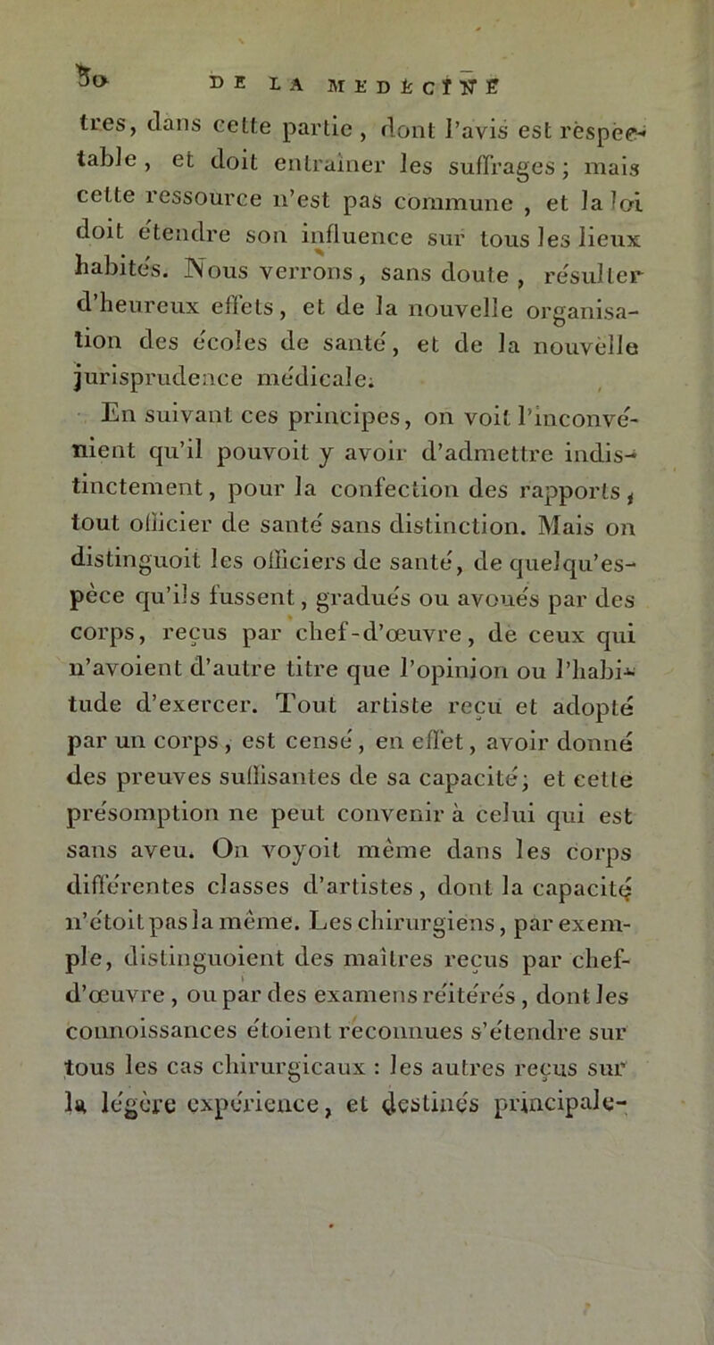 IA MEDÈciîT® très, clans cette partie , dont l’avis est réspée-* table , et doit entraîner les suffrages ; mais celte ressource n’est pas commune , et la loi doit etenclre son influence sur tous les lieux habites. Nous verrons, sans doute , re'sul 1er d’heureux effets, et de la nouvelle organisa- tion des écoles de santé, et de la nouvelle jurisprudence médicale; En suivant ces principes, on voit l'inconvé- nient qu’il pouvoit j avoir d’admettre indis- tinctement , pour la confection des rapports * tout oliicier de santé sans distinction. Mais on dislinguoit les oiliciers de santé, de quelqu’es- pèce qu’ils fussent, gradués ou avoués par des corps, reçus par chef-d’œuvre, de ceux qui n’avoient d’autre titre que l’opinion ou l’iiabi-»- tude d’exercer. Tout artiste reçu et adopté par un corps , est censé, en effet, avoir donné des preuves sullisantes de sa capacité; et cette présomption ne peut convenir à celui qui est sans aveu. On voyoit même dans les corps différentes classes d’artistes, dont la capacité? n’étoitpaslamême. Les chirurgiens, par exem- ple, dislinguoient des maîtres reçus par chef- d’œuvre , ou par des examens réitérés, dont les connoissances étoient reconnues s’étendre sur tous les cas chirurgicaux : les autres reçus sur la légère expérience, et destines principale-