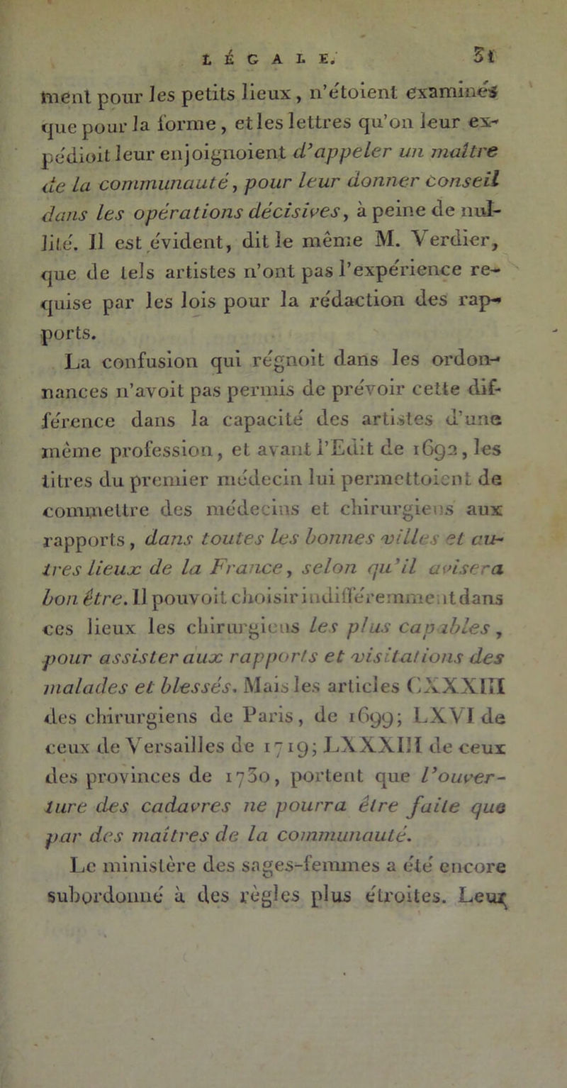 tuent pour les petits lieux , 11 etoient examines que pour la forme, et les lettres qu’on leur ex- pédioit leur enjoignoient d’appeler un maître de La communauté, pour leur donner Conseil dans les opérations décisives, à peine de nul- lité. U est évident, dit le même M. Verdier, que de tels artistes n’ont pas l’expérience re- quise par les lois pour la rédaction des rap- ports. La confusion qui régnoit dans les ordon- nances n’avoit pas permis de prévoir cette dif- férence dans la capacité des artistes d’une même profession, et avant l’Edit de 1692, les litres du premier médecin lui permettoient de commettre des médecins et chirurgiens aux rapports, dans toutes les bonnes 'villes et au- tres lieux de la France, selon qu'il avisera bon être. 11 pouvoit choisir iudifFéremrueatdans ces lieux les chirurgiens les plus capables, pour assister aux rapports et visitations des malades et blessés. Mais les articles CXXXIII des chirurgiens de Paris, de 1699; LX.VI de ceux de Versailles de 1719; LXXXI11 de ceux des provinces de 1700, portent que l}ouver- ture des cadavres ne pourra être faite que par des maîtres de la communauté. Le ministère des sages-femmes a été encore subordonné à des règles plus étroites. Leux;