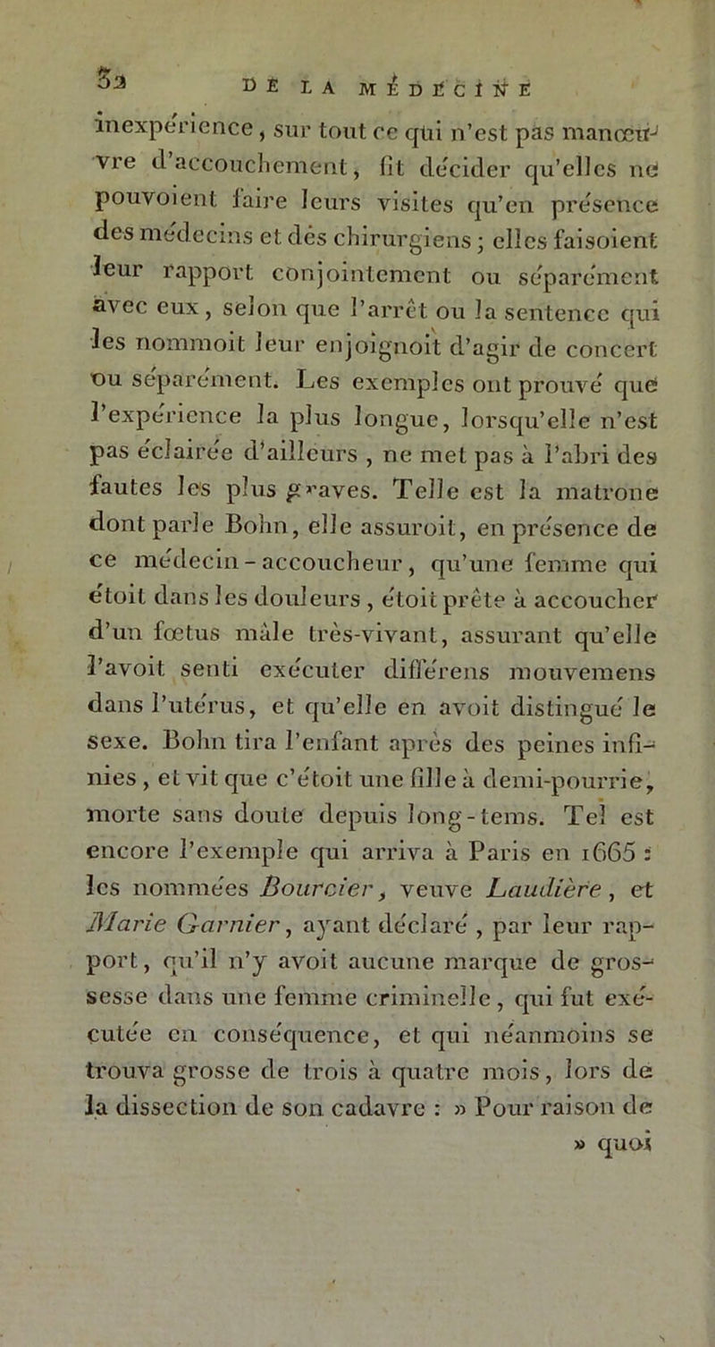 Ki IA M^DÏ'ciifÉ inexpérience, sur tout ce qui n’est pas manoctrJ vre d accouchement, lit décider qu’elles ne pouvoient laire leurs visites qu’en présence des médecins et dés chirurgiens ; elles faisoient leur rapport conjointement ou séparément avec eux, sejon que l’arrêt ou la sentence qui les nommoit leur enjoignoit d’agir de concert du séparément. Les exemples ont prouvé que î expérience la plus longue, lorsqu’elle n’est pas éclairée éL’aiilcurs , ne met pas à l’abri des fautes les plus graves. Telle est la matrone dont parle Bohn, elle assuroit, en présence de ce médecin- accoucheur , qu’une femme qui étoit dans les douleurs , étoit prête à accoucher d’un fœtus mâle très-vivant, assurant qu’elle l’avoit senti exécuter difiérens mouvemens dans l’utérus, et qu’elle en avoit distingué le sexe. Bohn tira l’enfant après des peines infi- nies , et vit que c’étoit une fille à demi-pourrie, morte sans doute depuis îong-tems. Tel est encore l’exemple qui arriva à Paris en i665 : les nommées jSourcier, veuve Laudière, et Marie Garnier, ayant déclaré , par leur rap- port, qu’il n’y avoit aucune marque de gros-* sesse dans une femme criminelle, qui fut exé- cutée en conséquence, et qui néanmoins se trouva grosse de trois à quatre mois, lors de la dissection de son cadavre : » Pour raison de » quoi