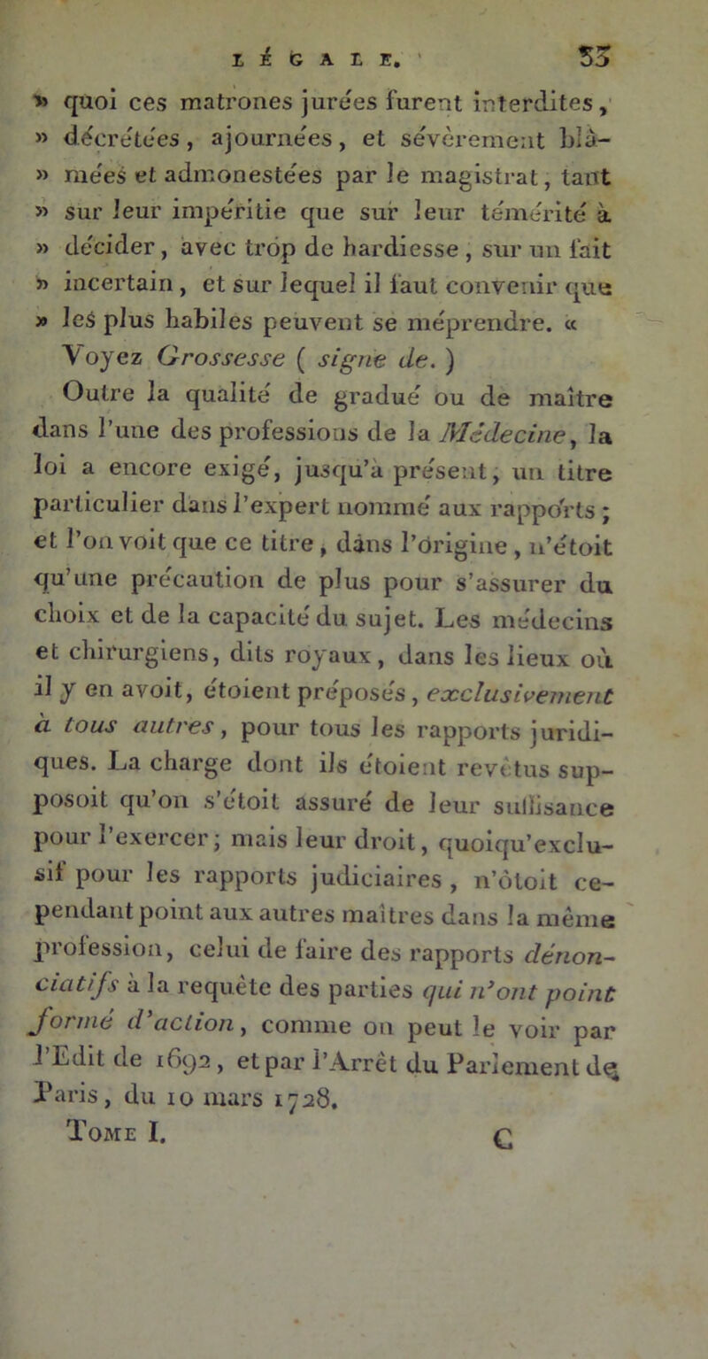 » quoi ces matrones jurées furent interdites, » décrétées, ajournées, et sévèrement blâ- » niées et admonestées par Je magistrat, tant » sur leur impéritie que sur leur témérité à » décider, avec trop de hardiesse , sur un lait » incertain, et sur lequel il faut convenir que » les plus habiles peuvent se méprendre. « Voyez Grossesse ( signe de. ) Outre la qualité de gradué ou de maître dans l’une des professions de la Médecine, la loi a encore exigé, jusqu’à présent, un titre particulier dans l’expert nommé aux rapports ; et l’on voit que ce titre , dans l’origine , n’étoit qu’une précaution de plus pour s’assurer du choix et de la capacité du sujet. Les médecins et chirurgiens, dits royaux, dans les lieux où il y en avoit, étoient préposés, exclusivement cl Cous autres, pour tous les rapports juridi- ques. La charge dont ils étoient revêtus sup- posoit qu’on s’étoit assuré de leur suliisance pour i exercer ; mais leur droit, quoiqu’exclu- sif pour les rapports judiciaires , n’ôtoit ce- pendant point aux autres maîtres dans la même profession, celui de laire des rapports dénon- datifs à la requête des parties qui n’ont point formé d’action, connue on peut le voir par ! Edit de 1692, et par l’Arrêt du Parlement d<^ Paris, du 10 mars 1728. Tome I. C