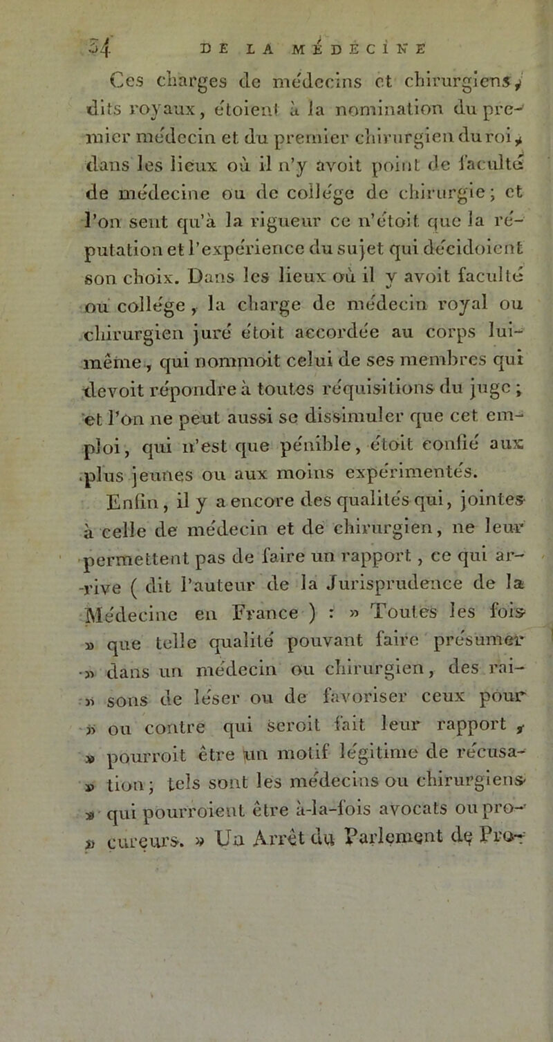 Ces charges de médecins et chirurgiens^ dits royaux, e'toient à ia nomination du pre- mier médecin et du premier chirurgien du roi * dans les lieux où il n’y avoit point de facultés de médecine ou de collège de chirurgie; et l’on sent qu’à la vigueur ce n’étoit que la ré- putation et l’expérience du sujet qui déeidoient son choix. Dans les lieux où il y avoit faculté ou collège , la charge de médecin royal ou chirurgien juré étoit accordée au corps lui- même, qui nommoit celui de ses membres qui devoit répondre à toutes réquisitions du juge ; et l’on ne peut aussi se dissimuler que cet em- ploi, qui n’est que pénible, étoit confié aux .plus jeunes ou aux moins expérimentés. Enfin, il y a encore des qualités qui, jointes à celle de médecin et de chirurgien, ne leur permettent pas de faire un rapport, ce qui ar- -rive ( dit l’auteur de la Jurisprudence de la Médecine en France ) : » Toutes les fois » que telle qualité pouvant faire présumer •» dans un médecin ou chirurgien, des rai- « sons de léser ou de favoriser ceux pour » ou contre qui seroit fait leur rapport ÿ » pourroit être un motif légitime de récusa- » tion ; tels sont les médecins ou chirurgiens- » qui pourroient être à-la-fois avocats oupro-- » cureurs. » Un Arrêt du Parlement de Prof