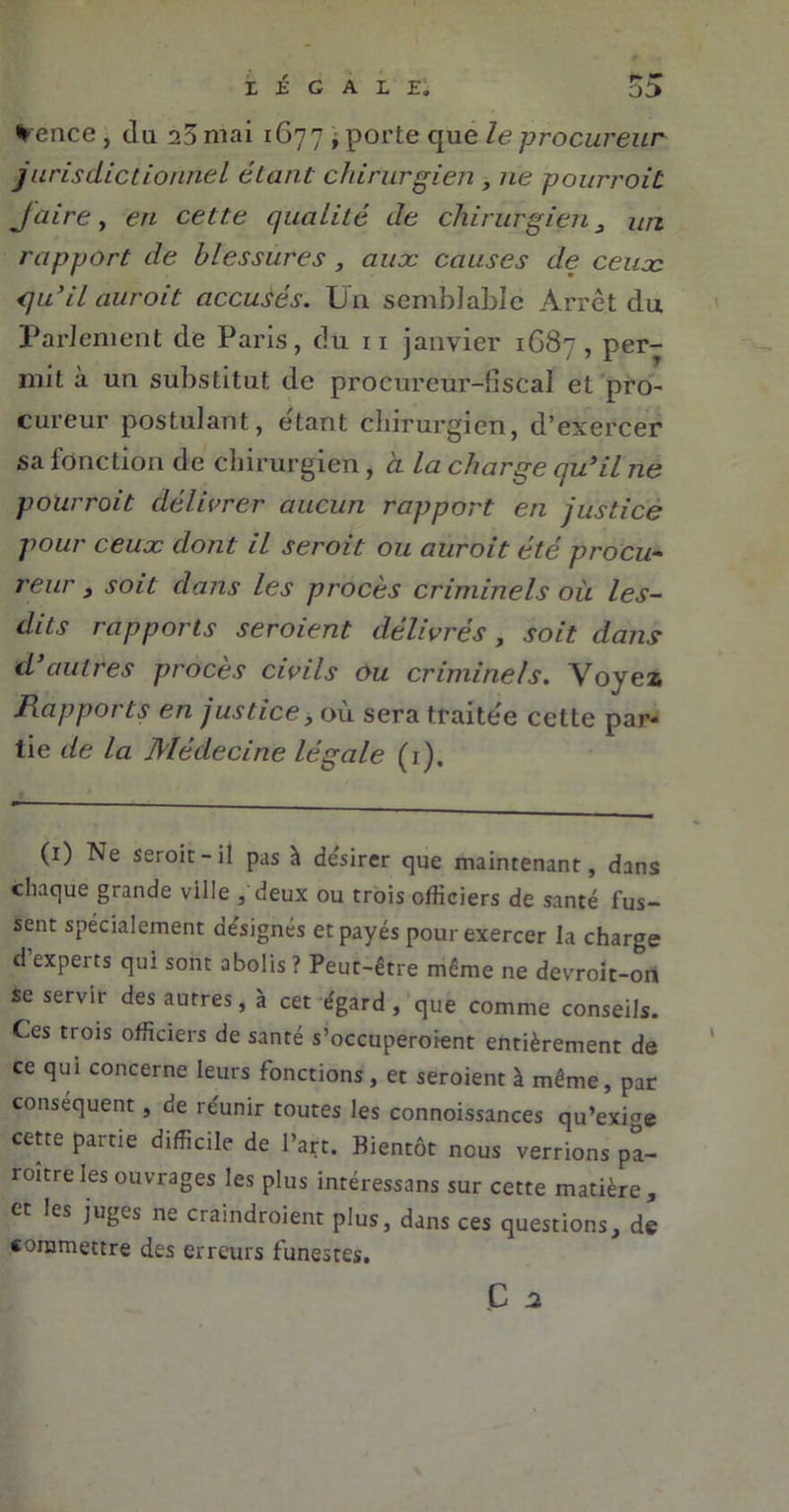 *ence, du a5 mai 1677 , porte que le procureur jurisdictionnel étant chirurgien , ne pourrait Jaire, en cette qualité de chirurgien 3 un rapport de blessures , aux causes de ceux qu’il auroit accusés. Un semblable Arrêt du Parlement de Paris, du 11 janvier 1G87, per- mit à un substitut de procureur-fiscal et pro- cureur postulant, étant chirurgien, d’exercer sa fonction de chirurgien, à la charge qu’il ne pour roi t délivrer aucun rapport en justice pour ceux dont il seroit ou auroit été procu- reur 3 soit dans les procès criminels où les- dits rapports seroient délivrés, soit dans d’autres procès civils ou criminels. Voyez Rapports en justice, où sera traitée cette par- tie de la Médecine légale (1), (1) Ne seroit-il pas à de'sirer que maintenant, dans chaque grande ville , deux ou trois officiers de santé fus- sent spécialement de'signés et payés pour exercer la charge d experts qui sont abolis ? Peut-être même ne devroit-ori se servir des autres, à cet égard, que comme conseils. Ces trois officiers de santé s'occuperaient entièrement de ce qui concerne leurs fonctions, et seroient à même, par conséquent, de re'unir toutes les connoissances qu’exige cette partie difficile de Part. Bientôt nous verrions pa- raître les ouvrages les plus intéressans sur cette matière, et les juges ne craindraient plus, dans ces questions, de commettre des erreurs funestes. Ç a