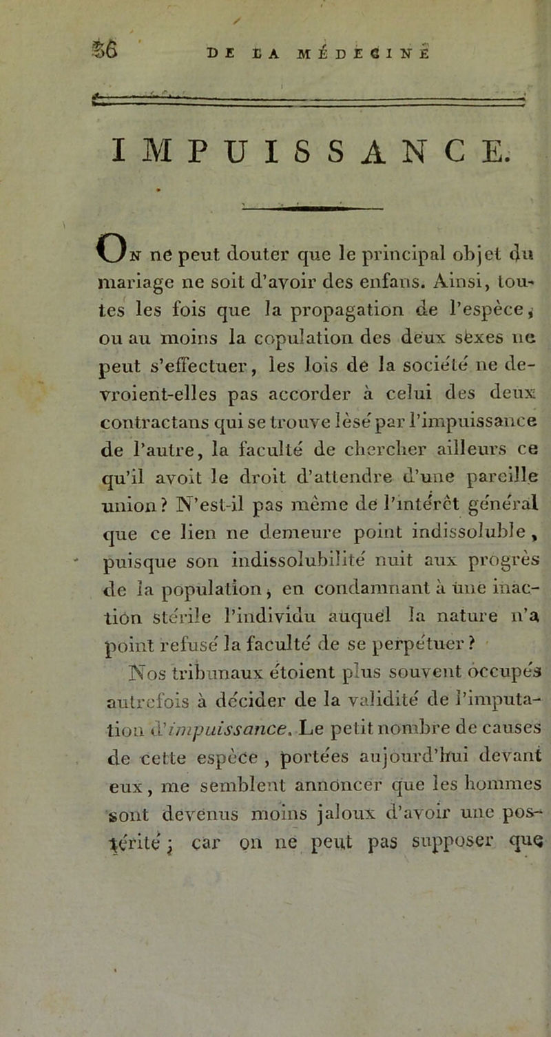 ‘£6 DI IA mIdICINÉ IMPUISSANCE. On ne peut douter que le principal objet <Ju mariage ne soit d’avoir des enfans. Ainsi, tou* tes les fois que la propagation de l’espèce,' ou au moins la copulation des deux sexes ne peut s’effectuer, les lois de la société ne de- vroient-elles pas accorder à celui des deux contractais qui se trouve lésé par l’impuissance de l’autre, la faculté de chercher ailleurs ce qu’il avoit Je droit d’attendre d’une pareille union? N’est-il pas même de l’intérêt général que ce lien ne demeure point indissoluble, puisque son indissolubilité nuit aux progrès de ia population j en condamnant à une inac- tion stérile l’individu auquel la nature n’a point refusé la faculté de se perpétuer ? Nos tribunaux étoient plus souvent occupés autrefois à décider de la validité de l’imputa- tion Üimpuissance. Le petit nombre de causes de cette espèce , portées aujourd’hui devant eux, me semblent annoncer que les hommes sont devenus moins jaloux d’avoir une pos- térité t car on ne peut pas supposer quq