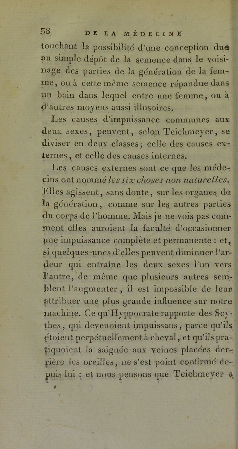 touchant la possibilité d’une conception duo au simple dépôt de la semence dans le voisi- nage des parties de la génération de la lern- me, ou à cette même semence répandue dans un bain dans lequel entre une femme , ou à d’autres moyens aussi illusoires. Les causes d’impuissance communes aux deux sexes, peuvent, selon Teichmeyer, se diviser en deux classes ; celle des causes ex- ternes , et celle des causes internes. Les causes externes sont ce que les méde- cins ont nommé les six choses non naturelles. Elles agissent, sans doute, sur les organes da la génération, comme sur les autres parties du corps de l’homme. Mais je ne vois pas com- ment elles auroient la faculté d’occasionner pne impuissance complète et permanente : et, si quelques-unes d’elles peuvent diminuer l’ar- deur qui entraîne les deux sexes l’un vers l’autre, de même que plusieurs autres sem- blent l’augmenter , il est impossible de leur attribuer une plus grande influence sur notre machine. Ce qu’Hyppocrate rapporte des Scy- thes , qui devenoient impuissans, parce qu’ils dtoient perpétuellementà cheval, et qu’ils pra- tiquoient la saignée aux veines placées der- rière les oreilles, ne s’est point confirmé de- puis lui : et nous pensons que Teichmeyer g,