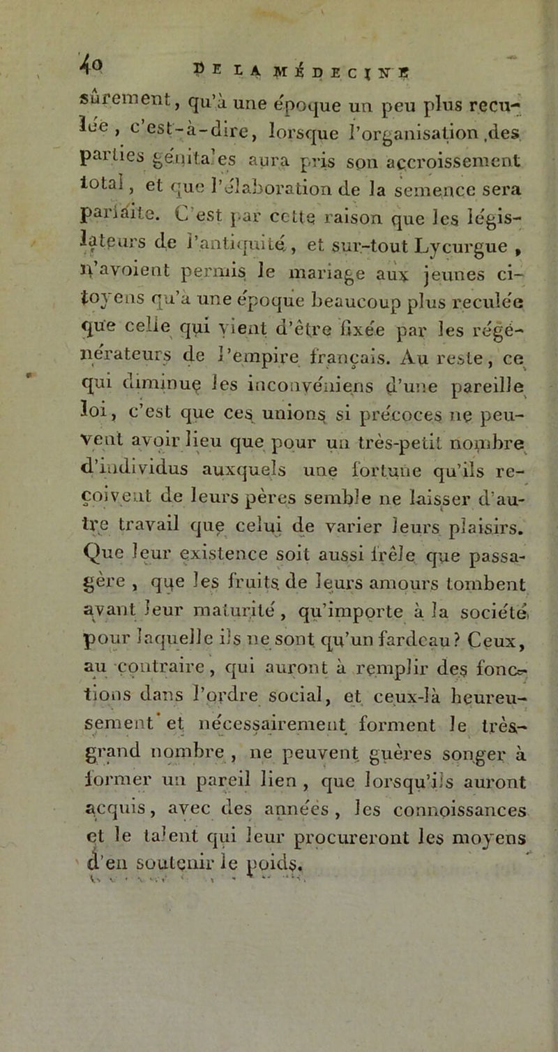* PE LA MipECXlTB sûrement, qu’à une époque un peu plus recu- lée , e est-à-dire, lorsque l’organisation,des parties génita’es aura pris son accroissement iota-, et que l’élaboration de la semence sera pariàite. C est par cette raison que les légis- lateurs de l’antiquité, et. sur-tout Lycurgue , il avoient permis Je mariage auy jeunes ci— {0} eus qu’à une époque beaucoup plus reculée que celte qui vient d’être fixée par les régé- nérateurs de l'empire français. Au reste, ce qui diminue les inconyéniens d’une pareille loi, c’est que ces unions si précoces ne peu- vent avoir lieu que pour un très-petit nombre d’individus auxquels une fortune qu’ils re- çoï \ e nt de leurs pères semble ne laisser d’au- tre travail que celui de varier leurs plaisirs. Que leur existence soit aussi frêle que passa- gère , qqe les fruits de leurs amours tombent avant leur maturité, qu’importe à la société, pour laquelle iis ne sont qu’un fardeau ? Ceux, au contraire , qui auront à remplir des fono- tions dans l’ordre social, et ceux-là heureu- sement'et nécessairement forment le très- grand nombre, ne peuvent guères songer à former un pareil lien , que lorsqu’ils auront acquis, avec des années, les connoissances et le talent qui leur procureront les moyens d'en soutenir le poids. V-v v • \ •i l* ' 1 w ,4i-C