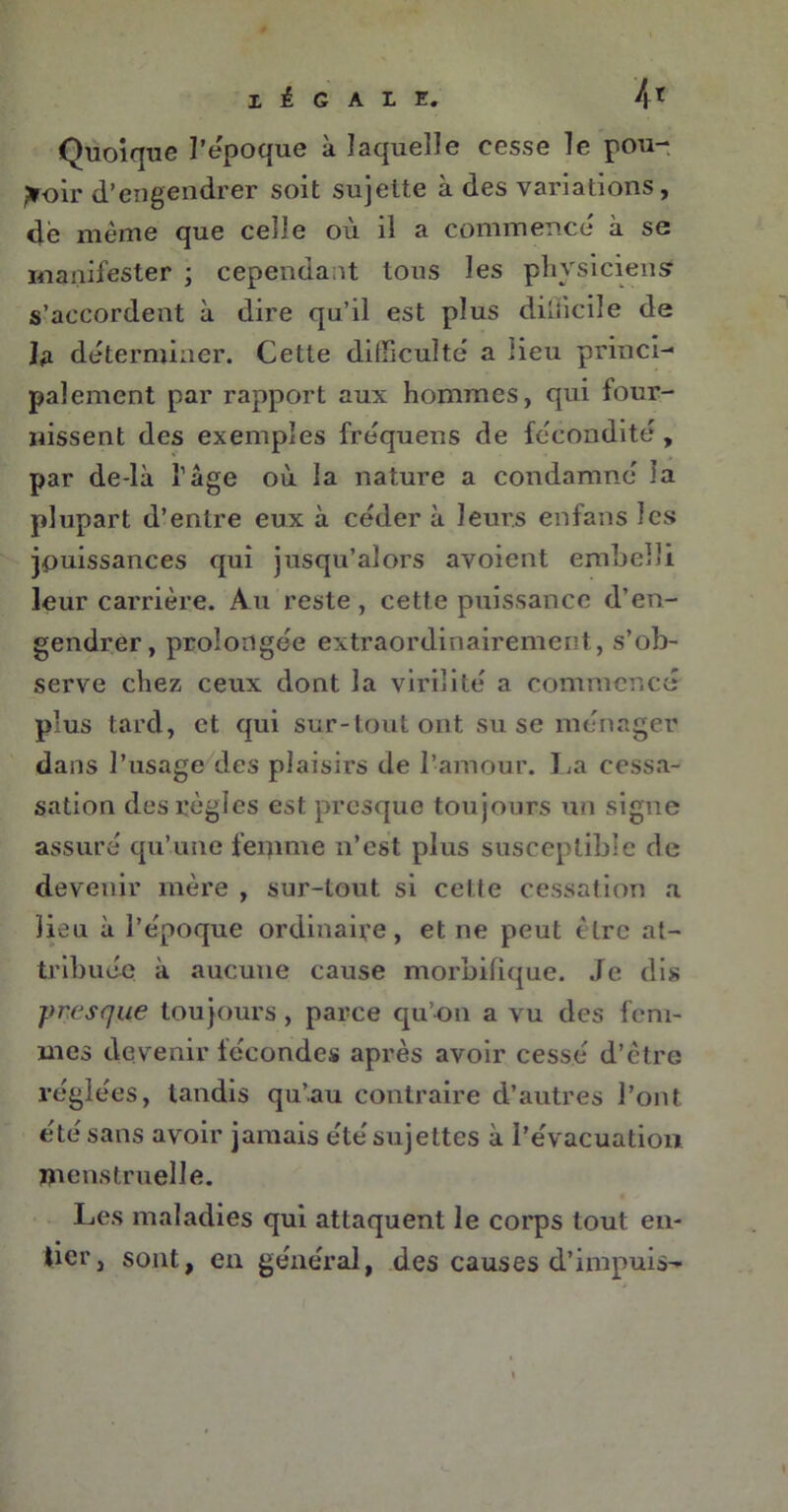 X é G A L E# 4* Quoique l’époque à laquelle cesse le pou- voir d’engendrer soit sujette à des variations, de même que celle où il a commence à se manifester ; cependant tous les physiciens? s’accordent à dire qu’il est plus difficile de la déterminer. Cette difficulté a lieu princi- palement par rapport aux hommes, qui four- nissent des exemples fréquens de fécondité, par delà l’âge où la nature a condamné la plupart d’entre eux à céder à leurs enfans les jouissances qui jusqu’alors avoient embelli leur carrière. Au reste , cette puissance d’en- gendrer, prolongée extraordinairement, s’ob- serve chez ceux dont la virilité a commencé plus tard, et qui sur-tout ont su se ménager dans l’usage des plaisirs de l’amour. La cessa- sation des règles est presque toujours un signe assuré qu’une feipme n’est plus susceptible de devenir mère , sur-tout si celle cessation a lieu à l’époque ordinaire, et ne peut tire at- tribuée à aucune cause morbifique. Je dis presque toujours, parce qu’on a vu des fem- mes devenir fécondes après avoir cessé d’être réglées, tandis qu’au contraire d’autres l’ont été sans avoir jamais étésujettes à l’évacuation menstruelle. Les maladies qui attaquent le corps tout en- tier, sont, en général, des causes d’impuis-