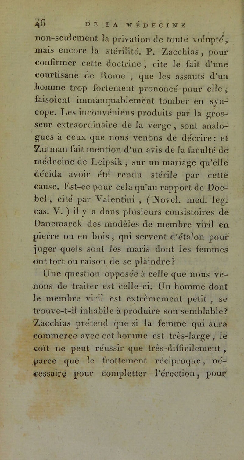 non-seulement la privation de toute volupté, mais encore la stérilité. P. Zacchias , pour confirmer celte doctrine , cite le fait d’une courtisane de Rome , que les assauts d’un liomme trop fortement prononce' pour elle , faisoient immanquablement tomber en syn- cope. Les mconveniens produits par la gros- seur extraordinaire de la verge , sont analo- gues à ceux que nous venons de de'crire : et Zaïtman fait mention d’un avis de la faculté' de médecine de Leipsik , sur un mariage qu’elle décida avoir été rendu stérile par cette cause. Est-ce pour cela qu’au rapport de Doe- bel , cite par Valentini , ( Novel. med. leg. cas. V. ) il y a dans plusieurs consistoires de Danemarck des modèles de membre viril en pierre ou en bois , qui servent d’étalon pour juger quels sont les maris dont les femmes ont tort ou raison de se plaindre ? Une question oppose'e à celle que nous ve- nons de traiter est celle-ci. Un homme dont le membre viril est extrêmement petit , se trouve-t-il inhabile à produire son semblable? Zacchias prétend que si la femme qui aura commerce avec cet homme est très-large, le coït ne peut réussir que très-difficilement , parce que Je frottement réciproque, né- cessaire pour complqtter l’érection 7 pour