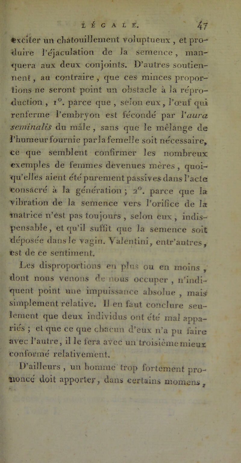 Exciter un chatouillement voluptueux , et pro- duire l’éjaculation de la semence , man- quera aux deux conjoints. D’autres soutien- nent , au contraire , que ces minces propor- tions ne seront point un obstacle à la repro- duction , i°. parce que , selon eux, l’œuf qui renferme l’embryon est fécondé par l'aura seminalis du male , sans que le mélange de l’humeur fournie pari a femelle soit nécessaire, ce que semblent confirmer les nombreux exemples de femmes devenues mères , quoi- qu’elles aient été purement passives dans l’acte consacré à la génération ; 2°. parce que la vibration de la semence vers l’orifice de la matrice n’ést pas toujours , selon eux , indis- pensable, et qu’il suffit que la semence soit déposée dans le vagin. Yalentini, entr’autres, est de ce sentiment. Les disproportions en plus ou en moins , dont nous venons de nous occuper , n’indi- quent point une impuissance absolue , mais simplement relative. 11 en faut conclure seu- lement que deux individus ont été mal appa- riés ; et que ce que chacun d’eux n’a pu faire avec l’autre, il le fera avec un troisième mieux c on fo r m é relative m e n t. D’ailleurs , un homme trop fortement pro- noncé doit apporter, dans certains momens ,