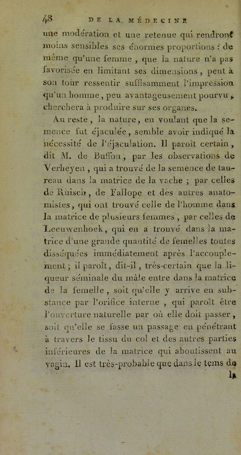 mie modération et une retenue qui rendront moins sensibles ses énormes proportions : de meme qu’une femme , que la nature n’a pas favorisée en limitant ses dimensions , peut à son tour ressentir suffisamment l’impression qu’un homme, peu avantageusement pourvu cherchera à produire sur ses organes. Au reste , la nature, en voulant que la se- mence fut éjaculée, semble avoir indique la nécessité de l’éjaculation. Il paroit certain, dit M. de Bufibn, par les observations de Verheyen , qui a trouve' de la semence de tau- reau dans la matrice de la vache ; par celles de Rùisch, de Fallope et des autres anato- mistes, qui ont trouve celle de l’homme dans la matrice de plusieurs femmes , par celles de JLeeuwenhoek, qui en a trouve dans la ma- trice d’une grande quantité de femelles toutes disséquées immédiatement après l’accouple- ment; il paroît, dit-il , très-certain que la li- queur séminale du mâle entre dans la matrice de la femelle , soit qu’elle y arrive en sub- stance par l’orifice interne , qui paroît être l’ouverture naturelle par où elle doit passer , soit qu’elle se fasse un passage en pe'ne'trant à travers le tissu du col et des autres parties inferieures de la matrice qui aboutissent au vagin, 11 est très-probable que dans le tçms do h