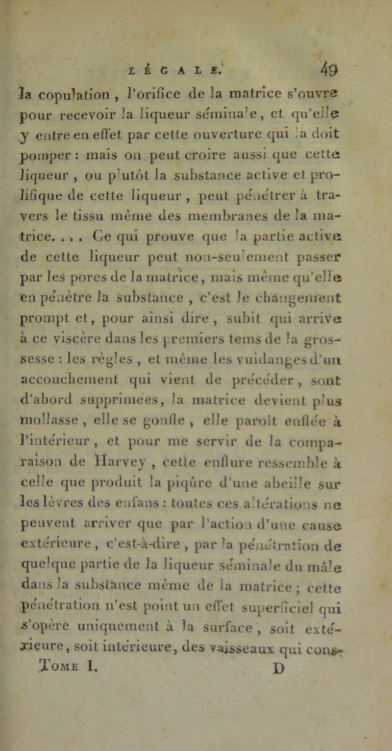 la copulation , l’orifice de la matrice s’ouvre four recevoir Ja liqueur séminarè, et qu’elle y entre en effet par cette ouverture qui , a doit pomper: mais on peut croire aussi que cette liqueur , ou plutôt Ja substance active et pro- lifique de cette Jiqueur , peut pénétrer à tra- vers le tissu même des membranes de la ma- trice. . . . Ce qui prouve que la partie active de cette liqueur peut non-seu emeot passer par les pores de la matrice, mais même qu’elle en pénètre la substance , c'est le changement prompt et, pour ainsi dire, subit qui arrive à ce viscère dans les premiers tems de la gros- sesse : les règles , et même les vuidanges d’un, accouchement qui vient de précéder, sont d’abord supprimées, la matrice devient près mollasse , elle se gonfle, elle paroit enflée à l’intérieur , et pour me servir de la compa- raison de Harvey , cette enflure ressemble à celle que produit la piqûre d’une abeille sur les lèvres des enfans : toutes ces altérations ne peuvent arriver que par l’action d’une cause extérieure , c’est-à-dire , par la pénétration de quelque partie de la liqueur séminale du mâle dans la substance même de Ja matrice; cette pénétration n’est point un effet superficiel qui s’opère uniquement à la surface , soit exté- rieure, soit intérieure, des vaisseaux qui cons- Tome I. X)