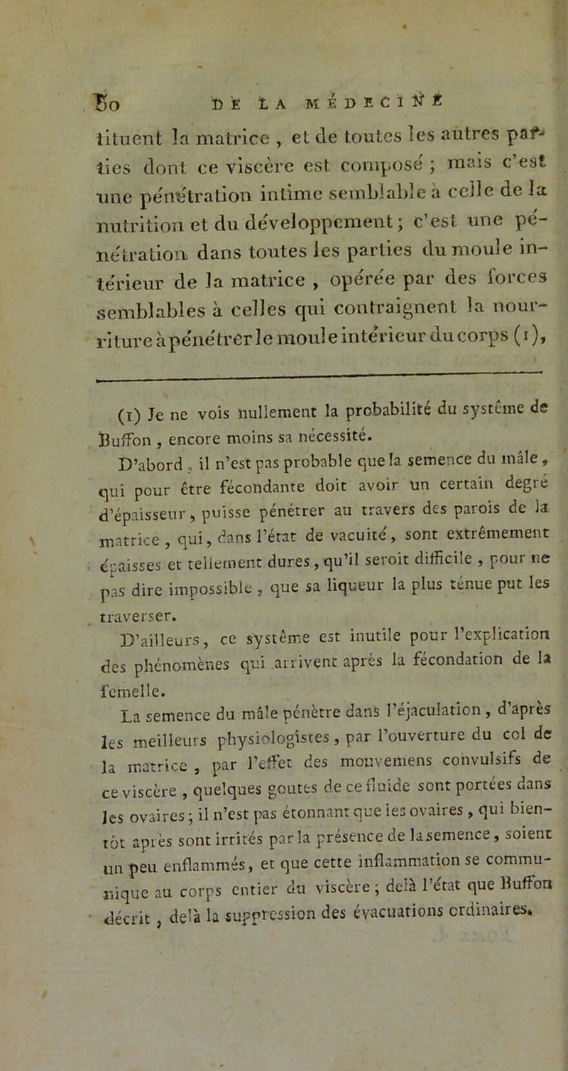 Bo DE lA M £ ~t> E C ï É lituent la matrice , et de toutes les autres par- ties dont ce viscère est compose' ; mais c’est une pénétration intime semblable à celle de la nutrition et du développement ; c’est une pé- nétration dans toutes les parties du moule in- térieur de la matrice , opérée par des forces semblables à celles qui contraignent la nour- riture à pénétrer le moul e intérieur du corps ( i ), (i) Je ne vois nullement la probabilité du système de Buffion , encore moins sa nécessité. D’abord , il n’est pas probable que la semence du mâle, qui pour être fécondante doit avoir un certain degré d’épaisseur, puisse pénétrer au travers des parois de la matrice , qui, dans l’état de vacuité', sont extrêmement épaisses et tellement dures, qu’il seroit difficile , pour ne pas dire impossible , que sa liqueur la plus ténue put les traverser. D’ailleurs, ce système est inutile pour l’explication des phénomènes qui arrivent après la fécondation de la femelle. La semence du mâle pénètre dans l’éjaculation , d’après les meilleurs physiologistes, par l’ouverture du col de la matrice , par l’effet des mouvetnens convulsifs de ce viscère , quelques goûtes de ce fluide sont portées dans les ovaires ; il n’est pas étonnant que iea ovaires , qui bien- tôt après sont irrités parla présence de lasemence, soient un peu enflammés, et que cette inflammation se commu- nique au corps entier du viscère; delà l’état que Buffon décrit, de'à la suppression des évacuations ordinaires. P