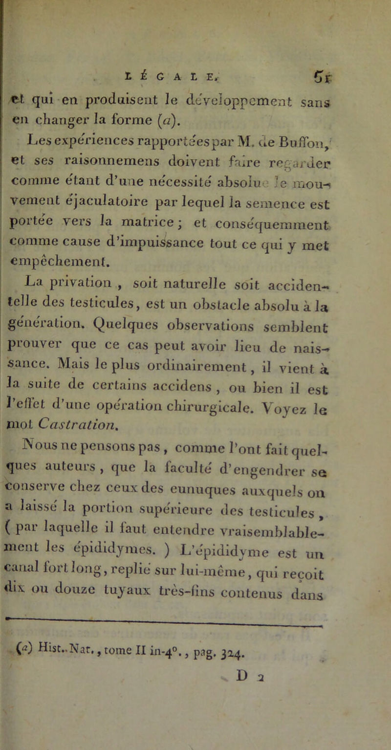 « et qui en produisent le développement sans en changer la forme (a). Les expériences rapportées par M. de Bubon, et ses raisonnemens doivent faire regarder comme étant d’une nécessité absolu le moui Vernent éjaculatoire par lequel la semence est portée \ers la matrice ■ et conséquemment comme cause d’impuissance tout ce qui y met empêchement. La privation , soit naturelle soit acciden- telle des testicules, est un obstacle absolu à la génération. Quelques observations semblent prouver que ce cas peut avoir lieu de nais- sance. Mais le plus ordinairement, il vient à la suite de certains accidens , ou bien il est l’effet d’une opération chirurgicale. Voyez le mol Castration. Nous ne pensons pas , comme l’ont fait quel- ques auteuis , que la laculte d’engendrer se conserve chez ceux des eunuques auxquels on a laissé la portion supérieure des testicules , ( pai laquelle il laut entendre vraisemblable- ment les épididymes. ) L’e'pididyme est un canal fort long, replié sur lui-même, qui reçoit dix ou douze tuyaux très-fins contenus dans O Hist..Nar., tome II in-40., pag. 314. v D 2