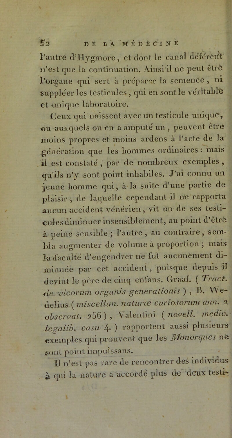 l’antre d’Hygmore, et dont le canal déférèrft n’est que la continuation. Ainsi il ne peut êtrô l’organe qui sert à préparer la semence , ni suppléer les testicules , qui en sont le véritable et unique laboratoire. Ceux qui naissent avec un testicule unique, ou auxquels on en a amputé un , peuvent être moins propres et moins ardens à i’acte de la génération que les hommes ordinaires : mais il est constaté , par de nombreux exemples , qu’ils n’y sont point inhabiles. J’ai connu un jeune homme qui , à la suite d’une partie de plaisir , de laquelle cependant il ne rapporta aucun accident vénérien, vit un de ses testi- cules diminuer insensiblement, au point d’être à peine sensible ; l’autre , au contraire, sem- bla augmenter de volume à proportion ; mais la (faculté d’engendrer ne fut aucunement di- minuée par cet accident , puisque depuis il devint le père de cinq enians. Graaf. ( Tract. de vicorum organis generationis ) , B. We- delius ( miscellan. natures curiosorum ann. 2 observai* 250 ) , V alentim ( novell. medic. legalib. casu 4- ) rapportent aussi plusieurs exemples qui prouvent que les Jllonorques nô sont point impuissans. XI n’est pas rare de rencontrer des individus à qui la nature a accordé plus de deux testi-r