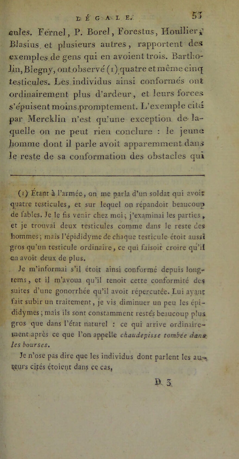 55 cnles. Fërnel, P. Borel, Forestas, Houllier*’ Blasius. et plusieurs autres, rapportent des exemples de gens qui en avoient trois. Bartho- li.n,BIegny, ont observe' (i) quatre etmême cinq testicules. Les individus ainsi conformes ont ordinairement plus d’ardeur , et leurs forces s’épuisent moins,promptement. L’exemple citd par Mercklin n’est qu’une exception de' la- quelle on ne peut rien conclure : le jeune homme dont il parle avoit apparemment dans le reste de sa conformation des obstacles qui (i) Étant à l’armée, on me parla d’un soldat qui avoir quatre testicules, et sur lequel on répandoit beaucoup de fables. Je le fis venir chez moi; j’examinai les parties, et je trouvai deux testicules comme dans le reste des hommes; mais l’épididyme de chaque testicule ctoit aussi gros qu’un testicule ordinaire, ce qui faisoit croire qu’il en avoit deux de plus. Je m’informai s’il étoit ainsi conformé depuis long- rems , et il m’avoua qu’il tenoit cette conformité de$ suites d’une gonorrhée qu’il avoit répercutée. Lui ayant fait subir un traitement, je vis diminuer un peu les épi — didymes ; mais ils sont constamment restés beaucoup plus gros que dans l’état naturel : ce qui arrive ordinaire- ment apres ce que l’on appelle ckaudepisse tombée dan» les bourses. Je n’ose pas dire que les individus dont parlent les au-., îeurs cités étoient dans ce cas,