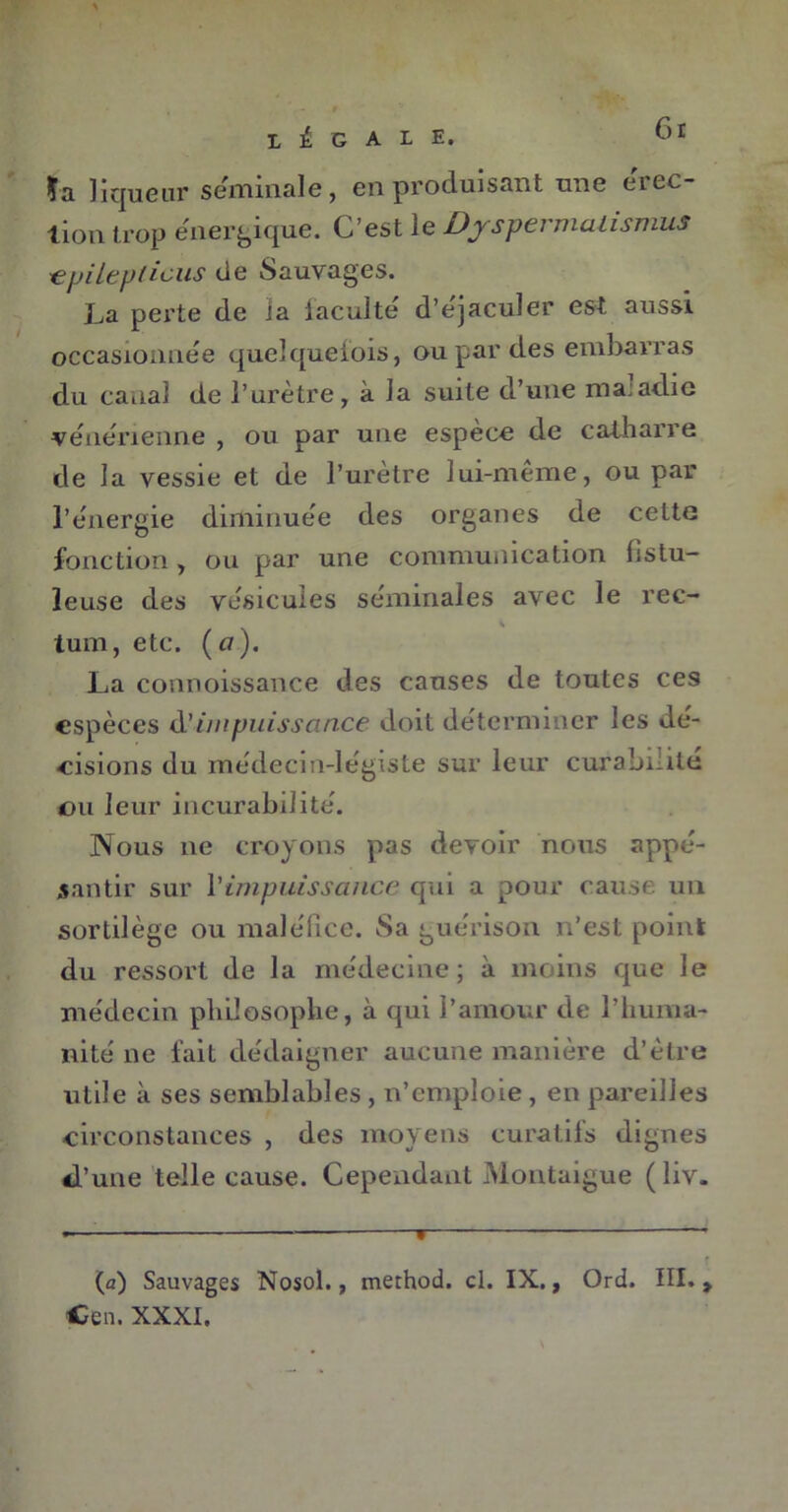 Gt s ïa liqueur séminale, en produisant une érec- tion trop énergique. C’est le Djspermatismus € pi le p ficus de Sauvages. La perte de Ja iaculte d’ejaculer est aussi occasionnée quel que lois, ou par des embarras du canal de l’urètre, à Ja suite d’une maladie vénérienne , ou par une espèce de catharre de la vessie et de l’urètre lui-même, ou par l’énergie diminuée des organes de cette fonction, ou par une communication fistu- leuse des vésicules séminales avec le rec- tum, etc. ( a ). La connoissance des causes de toutes ces espèces d'impuissance doit déterminer les dé- cisions du médecin-légiste sur leur curabilité ou leur incurabilité. Nous 11e croyons pas devoir nous appé- s an tir sur l'impuissance qui a pour cause un sortilège ou maléfice. Sa guérison 11’est point du ressort de la médecine; à moins que le médecin philosophe, à qui l’amour de l’huma- nité ne fait dédaigner aucune manière d’ètre utile à ses semblables , 11’emploie , en pareilles circonstances , des moyens curatifs dignes d’une telle cause. Cependant Montaigue ( liv. (a) Sauvages Nosol., method. cl. IX., Ord. III. > Cen. XXXI.
