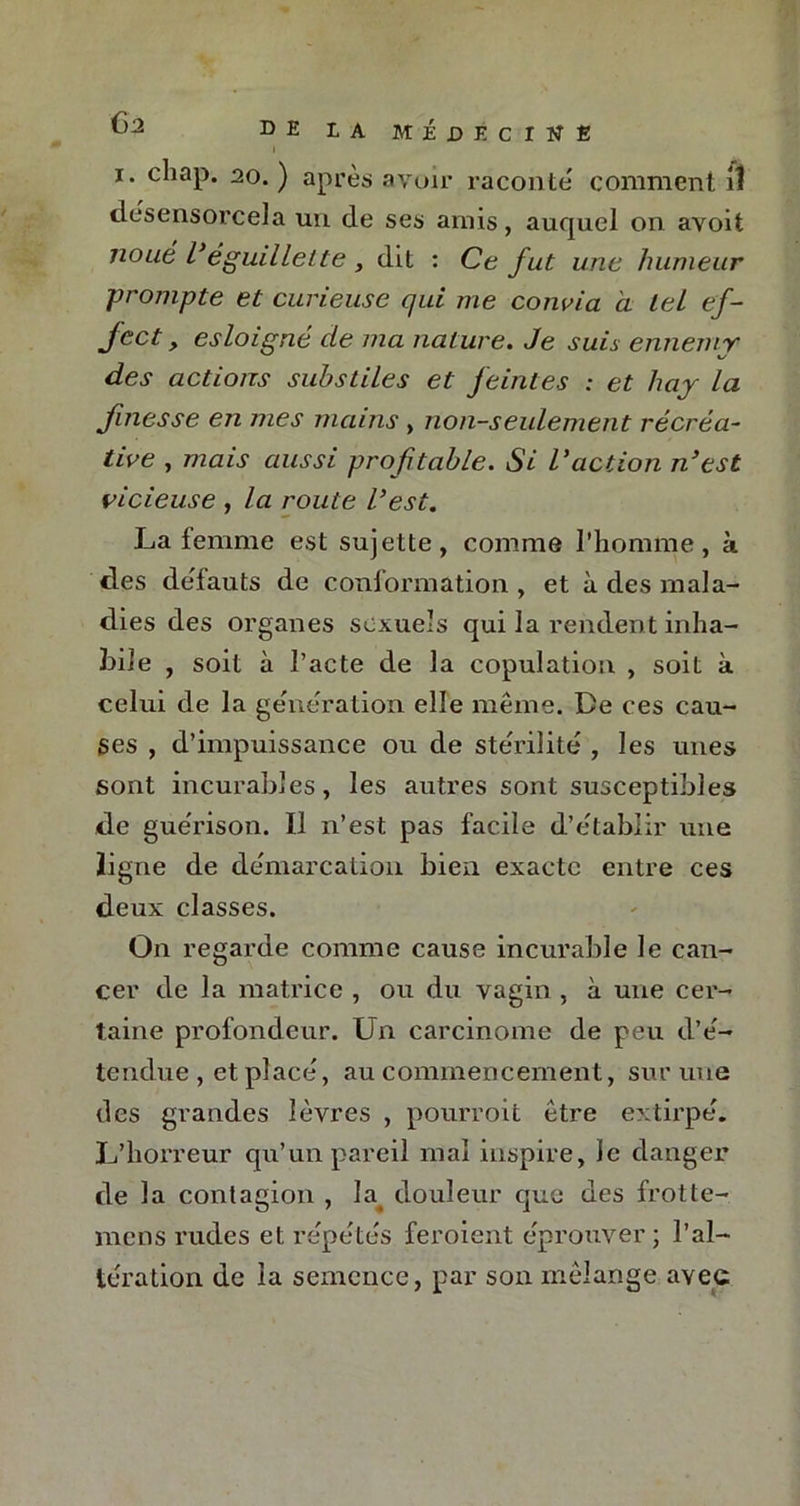 1 i. cliap. 20. ) après avoir raconte comment il désensorcela un. de ses amis, auquel on avoit noué l'éguillette , dit : Ce fut une humeur prompte et curieuse qui me convia à tel ef- foct, esloigné de ma nature. Je suis ennemy des actions subsides et feintes : et hay la finesse en mes mains , non-seulement récréa- tive , mais aussi profitable. Si l'action n'est vicieuse , la route l'est. La femme est sujette, comme l’homme, à des defauts de conformation , et à des mala- dies des organes sexuels qui la rendent inha- bile , soit à l’acte de la copulation , soit à celui de la génération elle même. De ces cau- ses , d’impuissance ou de stérilité , les unes sont incurables, les autres sont susceptibles de guérison. Il n’est pas facile d’établir une ligne de démarcation bien exacte entre ces deux classes. On regarde comme cause incurable le can- cer de la matrice , ou du vagin , à une cer- taine profondeur. Un carcinome de peu d’é- tendue, et placé, au commencement, sur une des grandes lèvres , pourroit être extirpé. L’horreur qu’un pareil mal inspire, le danger de la contagion , la. douleur que des frotte- mens rudes et répétés feroient éprouver ; l’al- tération de la semence, par son mélange avec
