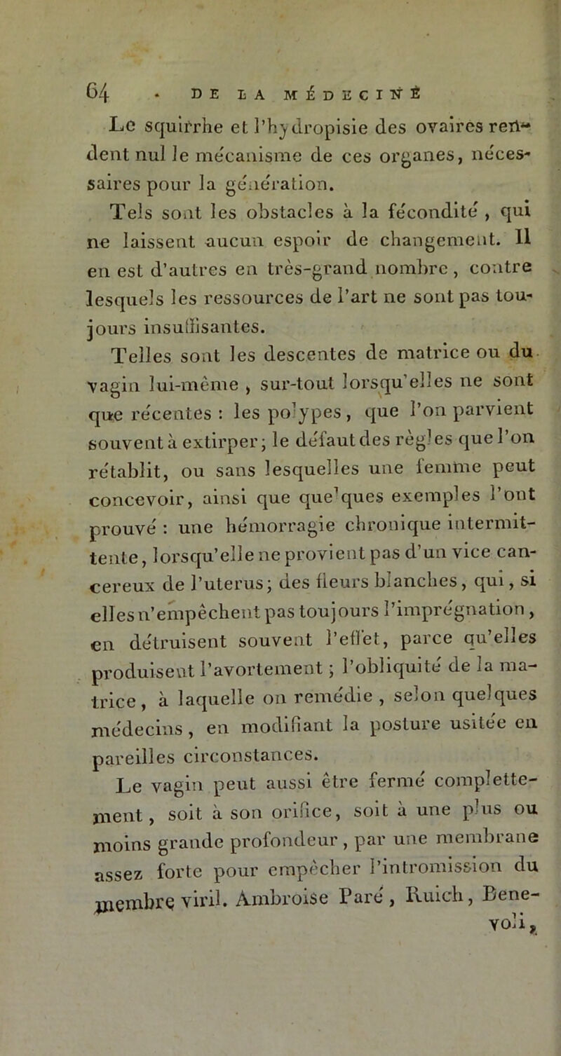 Le squirrhe et l’hydropisie des ovaires ren- dent nul le mécanisme de ces organes, neces- saires pour la génération. Tels sont les obstacles à la fécondité , qui ne laissent aucun espoir de changement. Il en est d’autres en très-grand nombre , contre lesquels les ressources de l’art ne sont pas tou- jours insuffisantes. Telles sont les descentes de matrice ou du vagin lui-même , sur-tout lorsqu’elles ne sont que récentes : lespo’ypes, que l’on parvient souvent à extirper; le délaut des reg? es que 1 on rétablit, ou sans lesquelles une femme peut concevoir, ainsi que que’ques exemples l’ont prouvé : une hémorragie chronique intermit- tente, lorsqu’elle ne provient pas d’un vice can- céreux de l’uterus; des fleurs blanches, qui, si elles n’empêchent pas toujours l’imprégnation , en détruisent souvent l’effet, parce qu’elles produisent l’avortement ; l’obliquité de la ma- trice , à laquelle on remédie , selon quelques médecins, en modifiant la postule usitée en pareilles circonstances. Le vagin peut aussi être fermé complète- ment, soit à son orifice, soit à une plus ou moins grande profondeur , par une membrane assez forte pour empêcher l’intromission du jnembrç viril. Ambroise Paré, Ruich, Bene-