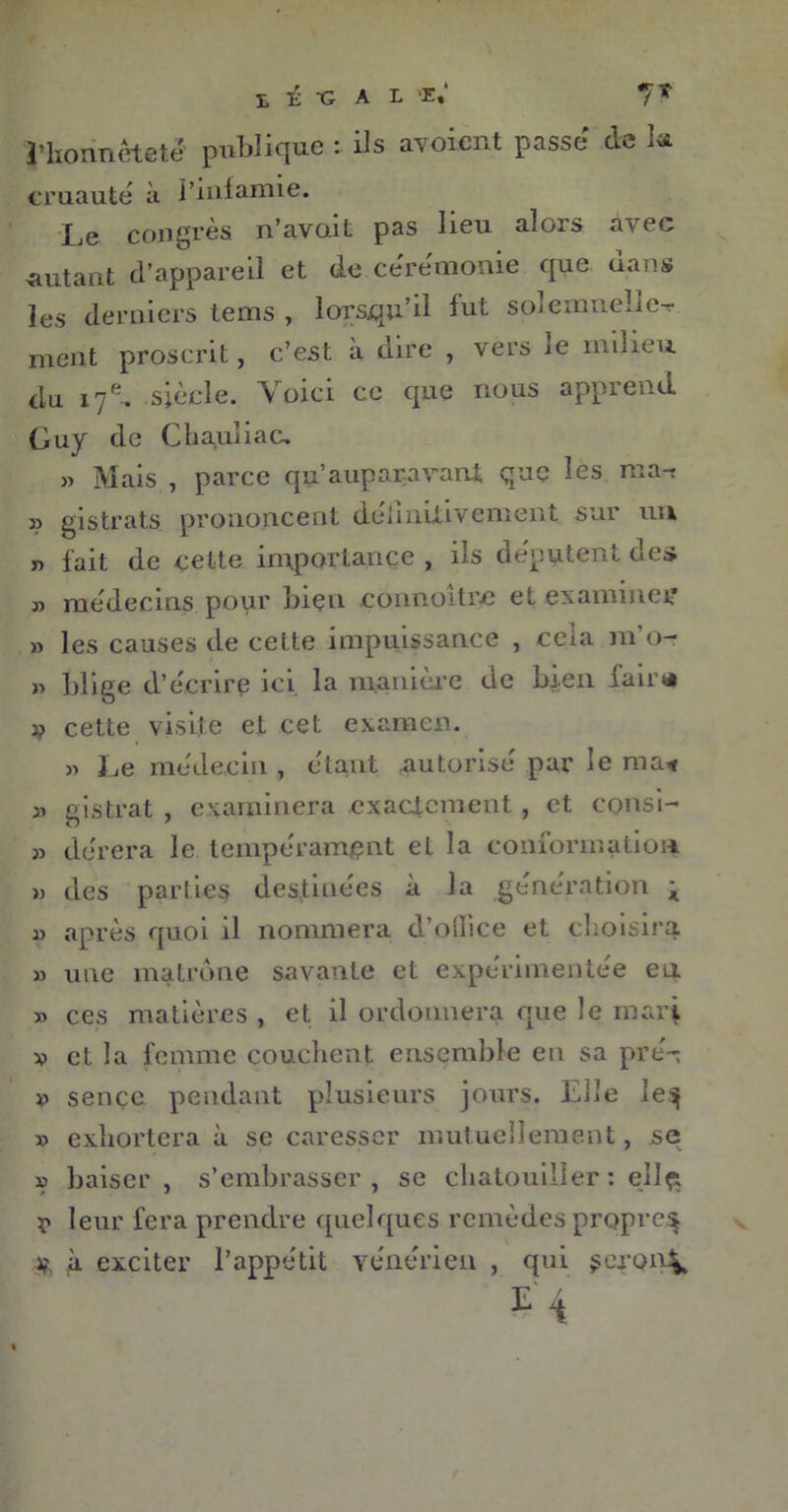 l’honnêteté publique : ils avoient passe de la cruauté à l’infamie. Le congrès n’avoit pas lieu alors avec autant d’appareil et de ceremonie que dans les derniers tems , lorsqu’il fut soîemneîie-r ment proscrit, c’est à dire , vers ie milieu du 17 e. siècle. Voici ce que nous apprend Guy de Chaqliac, » Mais , parce qu’auparavant que les ma-t » gistrats prononcent dehnilivement sur uu y) fait de çette importance , ils députent des » médecins pour bien connoitre et examiner » les causes de celte impuissance , cela m’o- » blige d’écrire ici. la manière de bien fair* 1? cette visite et cet examen. » Le médecin, étant autorisé par le mai 31 gistrat , examinera exactement, et consi- 31 dérera le tempérament et la conformation » des parties destinées à la génération K 11 après quoi il nommera d oiiice et choisira » une matrone savante et expérimentée en ia ces matières , et il ordonnera que le rnxiq 33 et la femme couchent ensemble en sa pré-: » sençe pendant plusieurs jours. Elle le^ 39 exhortera à se caresser mutuellement, se » baiser, s’embrasser, se chatouiller : ellçt ï> leur fera prendre quelques remèdes propre^ if. à exciter l’appétit vénérien , qui seront E'4