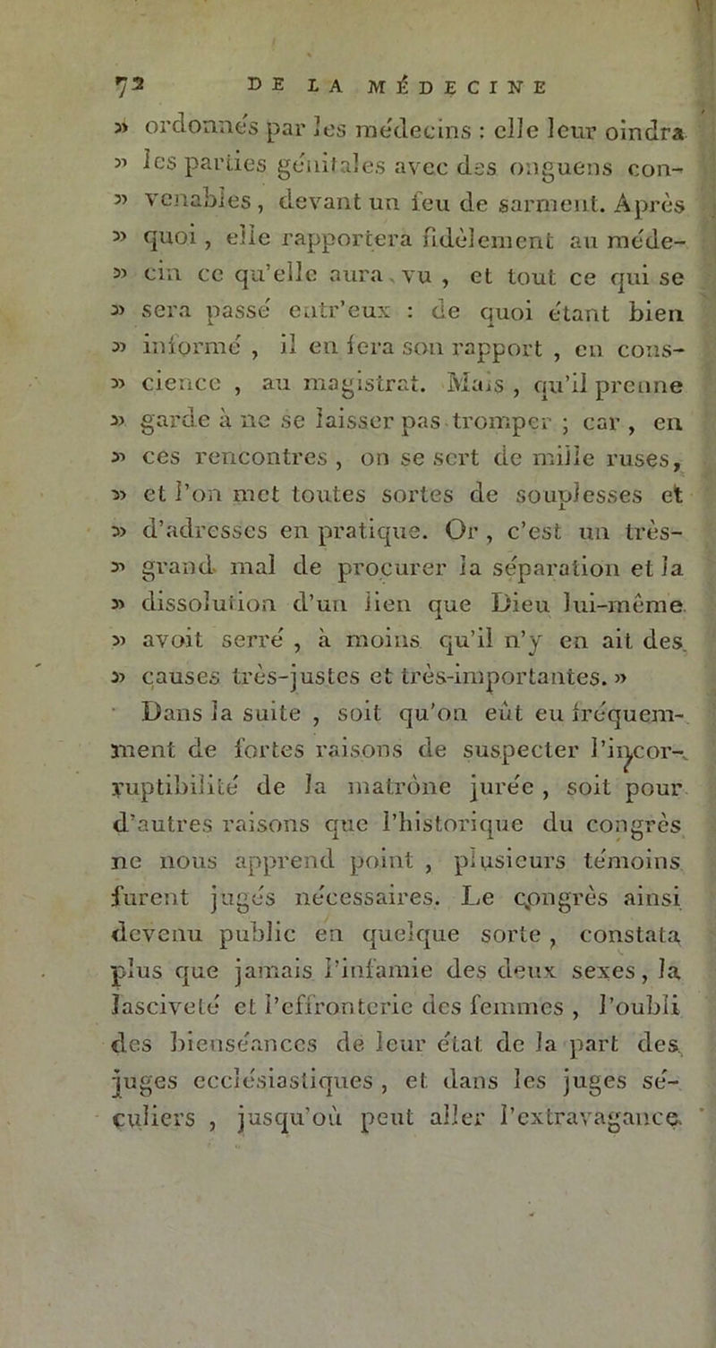 ordonnes par les médecins : elle leur oindra 31 les parties génitales avec des onguens con- 3> venables, devant un feu de sarment. Après » quoi, eile rapportera fidèlement au raéde- cia ce qu’elle aura vu , et tout ce qui se ai sera passe entr’eux : de quoi étant bien 33 informé , il en fera son rapport , en cons- 33 cience , au magistrat. Mais , qu’il prenne 33 garde à ne se laisser pas tromper ; car , en 33 ces rencontres, on se sert été mille ruses, 33 et l’on met toutes sortes de souplesses et 33 d’adresses en pratique. Or , c’est un très- 33 grand mal de procurer la séparation et la 33 dissolution d’un lien que Dieu lui-même. 33 avoit serré , à moins qu’il n’y en ait des. 33 causes très-justes et très-importantes.» Dans la suite , soit qu’on eut eu fréquem- ment de fortes raisons de suspecter l’ii^cor-. yuptibilité de la matrone jurée , soit pour d’autres raisons que l’historique du congrès ne nous apprend point , plusieurs témoins furent jugés nécessaires. Le cpngrès ainsi devenu public en quelque sorte , constata plus que jamais l’infamie des deux sexes, la lasciveté et l’effronterie des femmes , l’oubli des bienséances de leur état de la part des, juges ecclésiastiques , et dans les juges sé- culiers , jusqu’où peut aller l’extravagance.