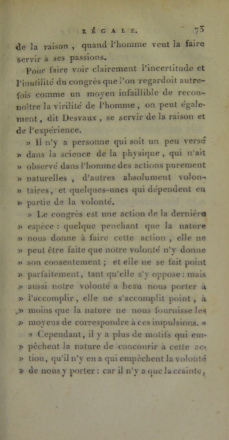 LÉGALE. de ]a raison , quand l’homme veut la faire servir à ses passions. Pour faire voir clairement l’incertitude et l’inutilité du congrès que l’on regardoit autre- fois comme un moyen infaillible de recon- noitre la virilité de l’homme , on peut egale- ment , dit Desvaux , se servir de la raison et de l’expérience. » H n’y a personne qui soit un peu versé « dans la science de la physique , qui n’ait » observe' dans l’homme des actions purement » naturelles , d’autres absolument volons » taires, et quelques-unes qui dépendent en » partie de la volonté. « Le congrès est une action de la dernière 31 espèce : quelque penchant que la nature >3 nous donne à faire cette action , elle ne 3i peut être faite que notre volonté n’y donne j3 son consentement ; et elle ne se fait point >3 parfaitement, tant qu’elle s’y oppose: mais 33 aussi notre volonté a beau nous porter à >3 l’accomplir , elle ne s’accomplit point , à moins que la nature ne nous fournisse les » moyens de correspondre à ces impulsions. » 33 Cependant, il y a plus de motifs qui em~ 33 pêchent la nature de concourir à cette ac- >3 tion, qu’il n’y en a qui empêchent la volonté ï> de nous y porter : car il n’y a que la crainte,