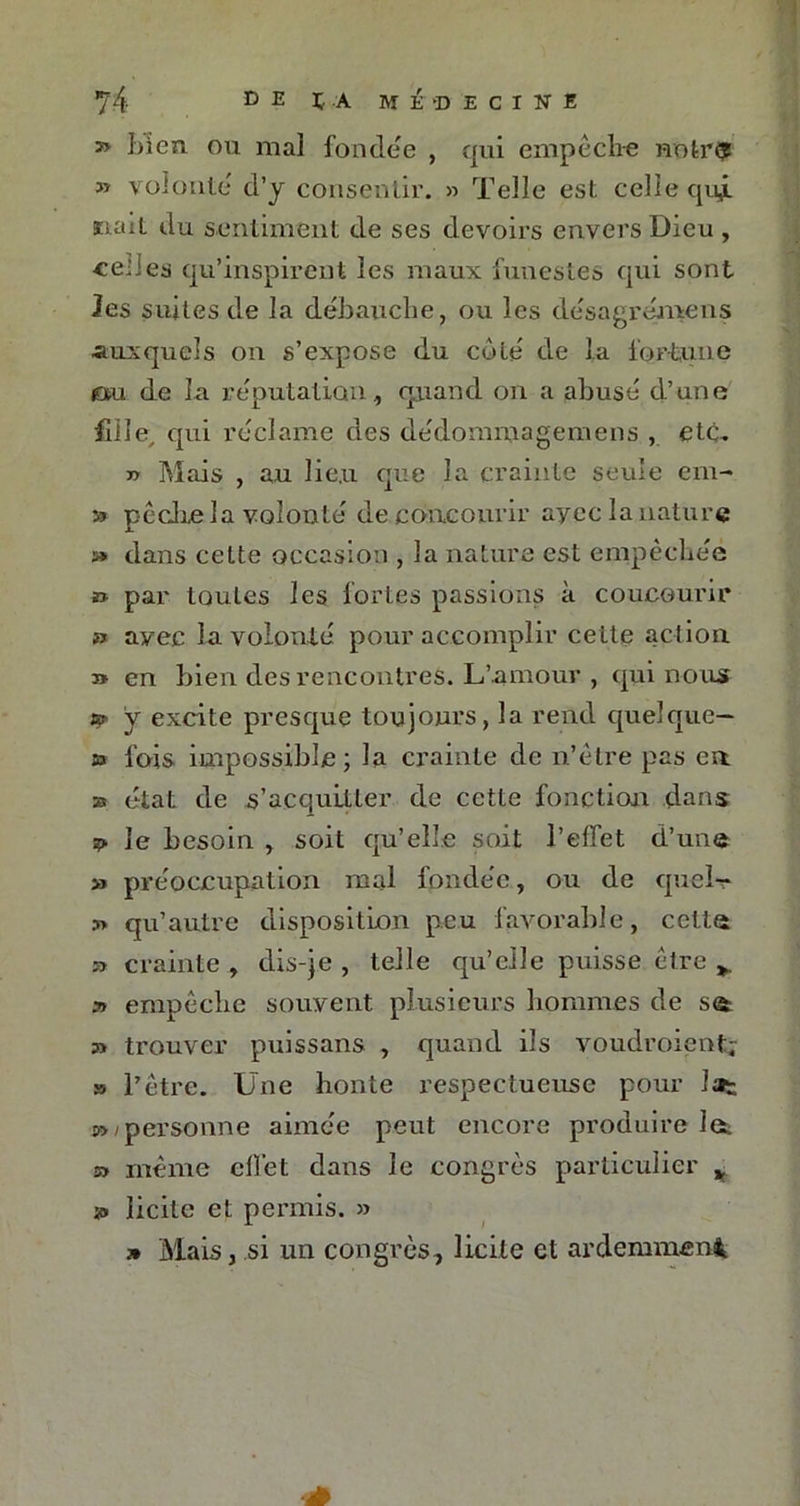 t> bien ou mal fondée , qui empêche noir*? » volonté' d’y consentir. » Telle est celle qui ïuut du sentiment de ses devoirs envers Dieu , celles qu’inspirent les maux funestes qui sont les suites de la débauche, ou les désagrérnens auxquels on s’expose du coté de la fortune ou de la réputation, quand on a abusé d’une fille, qui réclame des dédommagemens , etc- yy Mais , au lie.u que la crainte seule em- » pêche la volonté de concourir ayec la nature » dans celte occasion , la nature est empêchée » par toutes les fortes passions à concourir » ayec la volonté pour accomplir celte action » en bien des rencontres. L’amour , qui nous a* y excite presque toujours, la rend quelque- » fois impossible; la crainte de n’être pas en zs état de s’acquitter de cette fonction dans le besoin , soit qu’elle soit l’effet d’une » préoccupation mal fondée, ou de quel-* 3> qu’autre disposition peu favorable, cette » crainte , dis-je , telle qu’elle puisse être » empêche souvent plusieurs hommes de se trouver puissans , quand ils voudraient; » l’être. Une honte respectueuse pour lat a> i personne aimée peut encore produire Jet » même effet dans le congrès particulier y » licite et permis. » 7» Mais, si un congrès, licite et ardemment