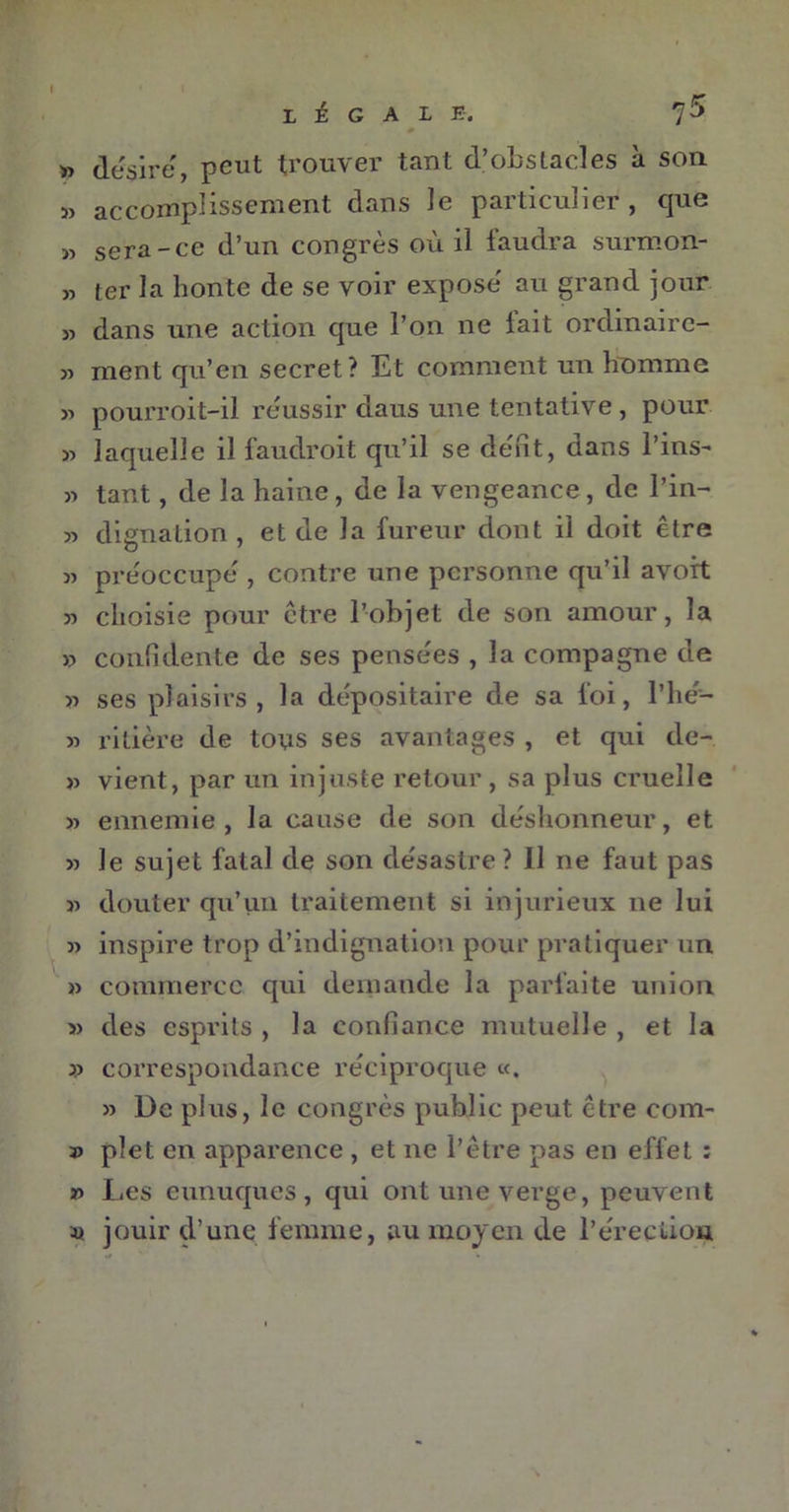 I LÉGALE. 75 0 » désire, peut trouver tant d’obstacles à son » accomplissement dans le particulier, que « sera-ce d’un congrès où il faudra surmon- „ ter la honte de se voir exposé au grand jour » dans une action que l’on ne lait ordinaire- » ment qu’en secret? Et comment un homme 31 pourroit-il réussir daus une tentative, pour 33 laquelle il faudroit qu’il se défit, dans l’ins- 33 tant, de la haine, de la vengeance, de l’in- 33 dignation , et de la fureur dont il doit être 33 préoccupé , contre une personne qu’il avoit 33 choisie pour être l’objet de son amour, la 33 confidente de ses pensées , la compagne de >3 ses plaisirs , la dépositaire de sa foi, l’hé- 33 ritière de tous ses avantages , et qui de- 33 vient, par un injuste retour, sa plus cruelle 33 ennemie, la cause de son déshonneur, et 33 le sujet fatal de son désastre ? 11 ne faut pas 33 douter qu’un traitement si injurieux 11e lui 33 inspire trop d’indignation pour pratiquer un >3 commerce qui demande la parfaite union >3 des esprits , la confiance mutuelle , et la 33 correspondance réciproque «. 33 De plus, le congrès public peut être com- 33 plet en apparence , et ne l’être pas en effet : *3 Les eunuques, qui ont une verge, peuvent 33 jouir d’une femme, au moyen de l'érection
