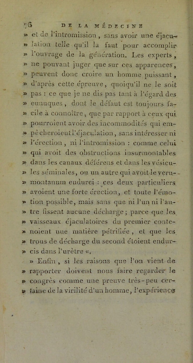 » ci: de l’intromission, sans avoir une éjaciw « I ali on telle qu’il la faut pour accomplir » l’ouvrage de la génération. Les experts , » ne pouvant juger que sur ces apparences, » peuvent donc croire un homme puissant, » d’après cette épreuve, quoiqu’il ne le soit » pas : ce que je ne dis pas tant à l’égard des » eunuques , dont le défaut est toujours fa- » cile à connoitre , que par rapport à ceux qui » pourraient avoir des incommodités qui em- » pêcheroieuti’éjaeidaîion, sans intéresser ni » l’érection , ni l’intromission : comme celui » qui avoit des obstructions insurmontables * dans les canaux dé'férens et dans les vésicu- » les séminales, ou un autre qui avoit îeveru-- » montanuni eudurei : ces deux particuliers » avoient une forte érection, et toute l’eino- * tion possible, mais sans que nil’unnii’au- » tre lissent aucune décharge; parce que les » vaisseaux éjaculatoires du premier coate- » noient une matière pétrifiée , et que les » trous de décharge du second éloient endur- » cis dans l’urètre «. » Enfin , si les raisons que l’on vient de » rapporter doivent nous faire regarder- le » congrès comme une preuve très-peu cer- » laine de la virilité d’un homme, l’expérience