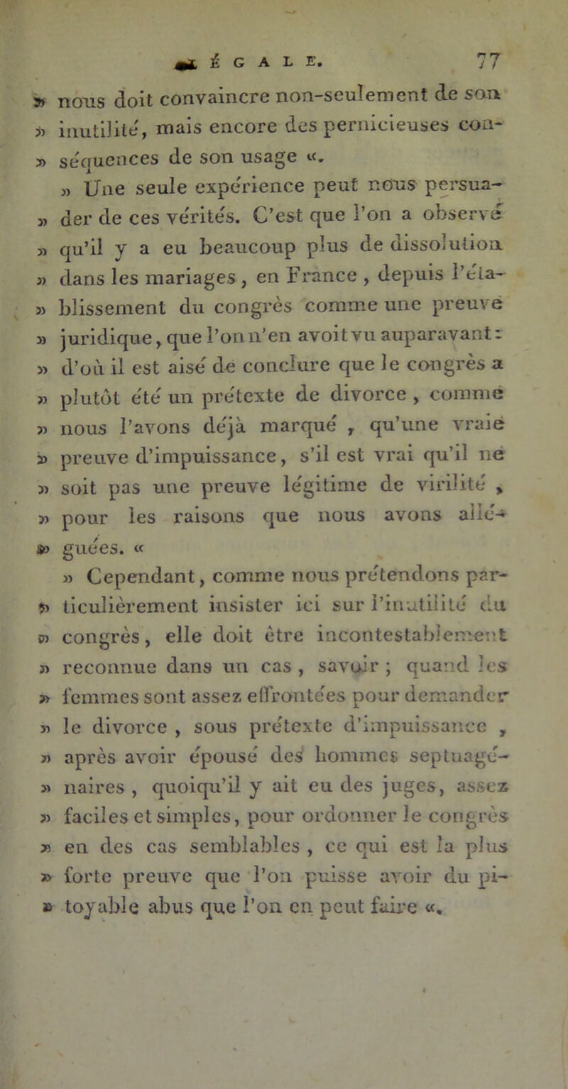 s nous doit convaincre non-seulement de son 35 inutilité, mais encore des peinicieuses cou » séquences de son usage «. » Une seule expérience peut nous persua- » der de ces vérités. C’est que l’on a observe » qu’il y a eu beaucoup plus de dissolution 3) dans les mariages , en France , depuis l’éla- » blissemenl du congrès comme une preuve » juridique, que l’on n’en avoit vu auparavant : » d’où il est aise de conclure que le congrès a » plutôt ètè un prétexte de divorce , comme 33 nous l’avons déjà marqué y qu’une vraie 23 preuve d’impuissance, s’il est vrai qu’il ne 33 soit pas une preuve légitime de virilité » 33 pour les raisons que nous avons allé-* »3 guées. « 33 Cependant, comme nous prétendons par- 53 ticulièrement insister ici sur l’inutilité du 03 congrès, elle doit être incontestablement 33 reconnue dans un cas, savoir; quand les » femmes sont assez effrontées pour demander >3 le divorce , sous prétexte d’impuissance , » après avoir épousé des hommes septuagé- 33 naires , quoiqu’il y ait eu des juges, assez 33 faciles et simples, pour ordonner le congrès x en des cas semblables , ce qui est la plus » forte preuve que l’on puisse avoir du pi- » toyable abus que l’on en peut faire «,